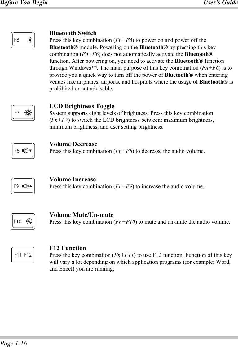 Before You Begin User&apos;s Guide Page 1-16   Bluetooth Switch Press this key combination (Fn+F6) to power on and power off the Bluetooth® module. Powering on the Bluetooth® by pressing this key combination (Fn+F6) does not automatically activate the Bluetooth® function. After powering on, you need to activate the Bluetooth® function through Windows™. The main purpose of this key combination (Fn+F6) is to provide you a quick way to turn off the power of Bluetooth® when entering venues like airplanes, airports, and hospitals where the usage of Bluetooth® is prohibited or not advisable.    LCD Brightness Toggle System supports eight levels of brightness. Press this key combination (Fn+F7) to switch the LCD brightness between: maximum brightness, minimum brightness, and user setting brightness.    Volume Decrease Press this key combination (Fn+F8) to decrease the audio volume.    Volume Increase Press this key combination (Fn+F9) to increase the audio volume.    Volume Mute/Un-mute Press this key combination (Fn+F10) to mute and un-mute the audio volume.    F12 Function Press the key combination (Fn+F11) to use F12 function. Function of this key will vary a lot depending on which application programs (for example: Word, and Excel) you are running.  