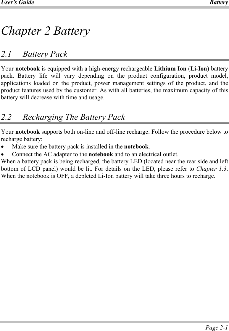 User&apos;s Guide Battery Page 2-1 Chapter 2 Battery  2.1 Battery Pack  Your notebook is equipped with a high-energy rechargeable Lithium Ion (Li-Ion) battery pack. Battery life will vary depending on the product configuration, product model, applications loaded on the product, power management settings of the product, and the product features used by the customer. As with all batteries, the maximum capacity of this battery will decrease with time and usage.  2.2   Recharging The Battery Pack Your notebook supports both on-line and off-line recharge. Follow the procedure below to recharge battery: •  Make sure the battery pack is installed in the notebook. •  Connect the AC adapter to the notebook and to an electrical outlet. When a battery pack is being recharged, the battery LED (located near the rear side and left bottom of LCD panel) would be lit. For details on the LED, please refer to Chapter 1.3. When the notebook is OFF, a depleted Li-Ion battery will take three hours to recharge.   