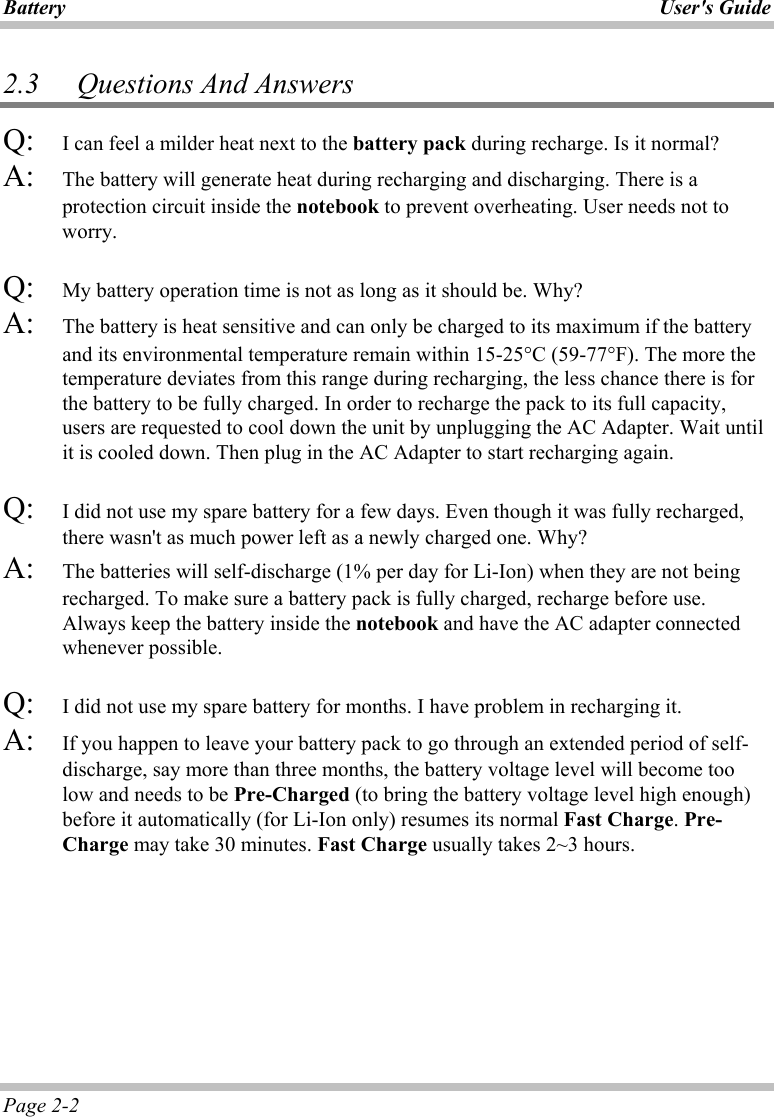 Battery User&apos;s Guide Page 2-2 2.3   Questions And Answers Q:   I can feel a milder heat next to the battery pack during recharge. Is it normal? A:   The battery will generate heat during recharging and discharging. There is a protection circuit inside the notebook to prevent overheating. User needs not to worry. Q:   My battery operation time is not as long as it should be. Why? A:   The battery is heat sensitive and can only be charged to its maximum if the battery and its environmental temperature remain within 15-25°C (59-77°F). The more the temperature deviates from this range during recharging, the less chance there is for the battery to be fully charged. In order to recharge the pack to its full capacity, users are requested to cool down the unit by unplugging the AC Adapter. Wait until it is cooled down. Then plug in the AC Adapter to start recharging again.  Q:   I did not use my spare battery for a few days. Even though it was fully recharged, there wasn&apos;t as much power left as a newly charged one. Why? A:   The batteries will self-discharge (1% per day for Li-Ion) when they are not being recharged. To make sure a battery pack is fully charged, recharge before use. Always keep the battery inside the notebook and have the AC adapter connected whenever possible.  Q:   I did not use my spare battery for months. I have problem in recharging it. A:   If you happen to leave your battery pack to go through an extended period of self-discharge, say more than three months, the battery voltage level will become too low and needs to be Pre-Charged (to bring the battery voltage level high enough) before it automatically (for Li-Ion only) resumes its normal Fast Charge. Pre-Charge may take 30 minutes. Fast Charge usually takes 2~3 hours.   