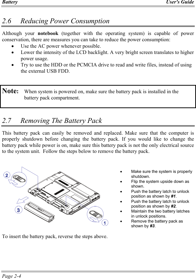 Battery User&apos;s Guide Page 2-4 2.6   Reducing Power Consumption Although your notebook (together with the operating system) is capable of power conservation, there are measures you can take to reduce the power consumption: •  Use the AC power whenever possible.  •  Lower the intensity of the LCD backlight. A very bright screen translates to higher power usage. •  Try to use the HDD or the PCMCIA drive to read and write files, instead of using the external USB FDD.   Note:   When system is powered on, make sure the battery pack is installed in the battery pack compartment.   2.7   Removing The Battery Pack  This battery pack can easily be removed and replaced. Make sure that the computer is properly shutdown before changing the battery pack. If you would like to change the battery pack while power is on, make sure this battery pack is not the only electrical source to the system unit.  Follow the steps below to remove the battery pack.       •  Make sure the system is properly shutdown. •  Flip the system upside down as shown. •  Push the battery latch to unlock position as shown by #1. •  Push the battery latch to unlock position as shown by #2.  •  Maintain the two battery latches in unlock positions. •  Remove the battery pack as shown by #3.  To insert the battery pack, reverse the steps above.  