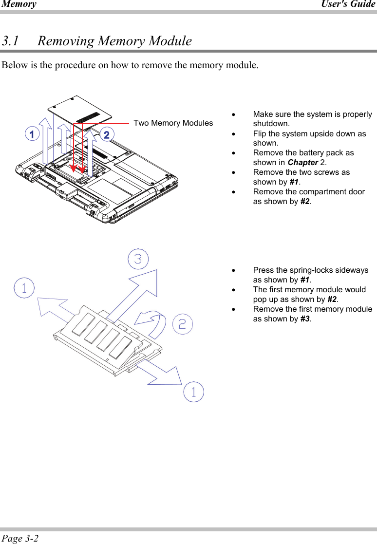 Memory User&apos;s Guide Page 3-2 3.1   Removing Memory Module  Below is the procedure on how to remove the memory module.        •  Make sure the system is properly shutdown. •  Flip the system upside down as shown. •  Remove the battery pack as shown in Chapter 2. •  Remove the two screws as shown by #1. •  Remove the compartment door as shown by #2.         •  Press the spring-locks sideways as shown by #1. •  The first memory module would pop up as shown by #2. •  Remove the first memory module as shown by #3.    Two Memory Modules