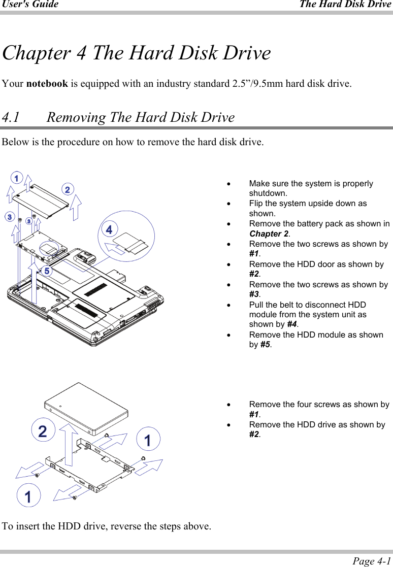 User&apos;s Guide The Hard Disk Drive  Page 4-1 Chapter 4 The Hard Disk Drive  Your notebook is equipped with an industry standard 2.5”/9.5mm hard disk drive.  4.1    Removing The Hard Disk Drive Below is the procedure on how to remove the hard disk drive.       •  Make sure the system is properly shutdown. •  Flip the system upside down as shown. •  Remove the battery pack as shown in Chapter 2. •  Remove the two screws as shown by #1. •  Remove the HDD door as shown by #2. •  Remove the two screws as shown by #3. •  Pull the belt to disconnect HDD module from the system unit as shown by #4. •  Remove the HDD module as shown by #5.         •  Remove the four screws as shown by #1. •  Remove the HDD drive as shown by #2.  To insert the HDD drive, reverse the steps above. 