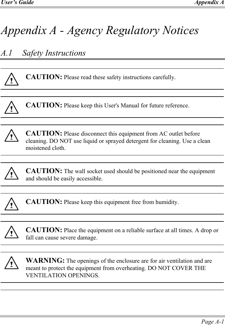 User’s Guide Appendix A Page A-1 Appendix A - Agency Regulatory Notices  A.1   Safety Instructions   CAUTION: Please read these safety instructions carefully.    CAUTION: Please keep this User&apos;s Manual for future reference.    CAUTION: Please disconnect this equipment from AC outlet before cleaning. DO NOT use liquid or sprayed detergent for cleaning. Use a clean moistened cloth.    CAUTION: The wall socket used should be positioned near the equipment and should be easily accessible.    CAUTION: Please keep this equipment free from humidity.    CAUTION: Place the equipment on a reliable surface at all times. A drop or fall can cause severe damage.    WARNING: The openings of the enclosure are for air ventilation and are meant to protect the equipment from overheating. DO NOT COVER THE VENTILATION OPENINGS.     