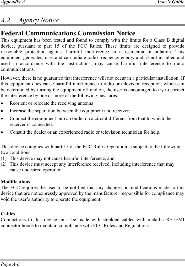 Appendix A User&apos;s Guide Page A-6 A.2   Agency Notice Federal Communications Commission Notice This equipment has been tested and found to comply with the limits for a Class B digital device, pursuant to part 15 of the FCC Rules. These limits are designed to provide reasonable protection against harmful interference in a residential installation. This equipment generates, uses and can radiate radio frequency energy and, if not installed and used in accordance with the instructions, may cause harmful interference to radio communications.  However, there is no guarantee that interference will not occur in a particular installation. If this equipment does cause harmful interference to radio or television reception, which can be determined by turning the equipment off and on, the user is encouraged to try to correct the interference by one or more of the following measures: •  Reorient or relocate the receiving antenna. •  Increase the separation between the equipment and receiver. •  Connect the equipment into an outlet on a circuit different from that to which the receiver is connected. •  Consult the dealer or an experienced radio or television technician for help.  This device complies with part 15 of the FCC Rules. Operation is subject to the following two conditions: (1)  This device may not cause harmful interference, and  (2)  This device must accept any interference received, including interference that may cause undesired operation.   Modifications The FCC requires the user to be notified that any changes or modifications made to this device that are not expressly approved by the manufacturer responsible for compliance may void the user’s authority to operate the equipment.  Cables Connections to this device must be made with shielded cables with metallic RFI/EMI connector hoods to maintain compliance with FCC Rules and Regulations.  