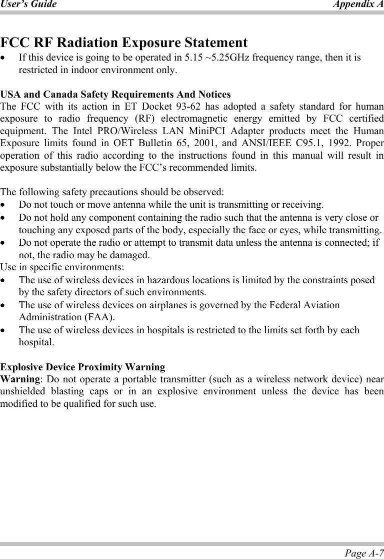 User’s Guide Appendix A Page A-7 FCC RF Radiation Exposure Statement •  If this device is going to be operated in 5.15 ~5.25GHz frequency range, then it is restricted in indoor environment only.  USA and Canada Safety Requirements And Notices The FCC with its action in ET Docket 93-62 has adopted a safety standard for human exposure to radio frequency (RF) electromagnetic energy emitted by FCC certified equipment. The Intel PRO/Wireless LAN MiniPCI Adapter products meet the Human Exposure limits found in OET Bulletin 65, 2001, and ANSI/IEEE C95.1, 1992. Proper operation of this radio according to the instructions found in this manual will result in exposure substantially below the FCC’s recommended limits.   The following safety precautions should be observed: •  Do not touch or move antenna while the unit is transmitting or receiving. •  Do not hold any component containing the radio such that the antenna is very close or touching any exposed parts of the body, especially the face or eyes, while transmitting. •  Do not operate the radio or attempt to transmit data unless the antenna is connected; if not, the radio may be damaged. Use in specific environments: •  The use of wireless devices in hazardous locations is limited by the constraints posed by the safety directors of such environments. •  The use of wireless devices on airplanes is governed by the Federal Aviation Administration (FAA).  •  The use of wireless devices in hospitals is restricted to the limits set forth by each hospital.  Explosive Device Proximity Warning Warning: Do not operate a portable transmitter (such as a wireless network device) near unshielded blasting caps or in an explosive environment unless the device has been modified to be qualified for such use.   