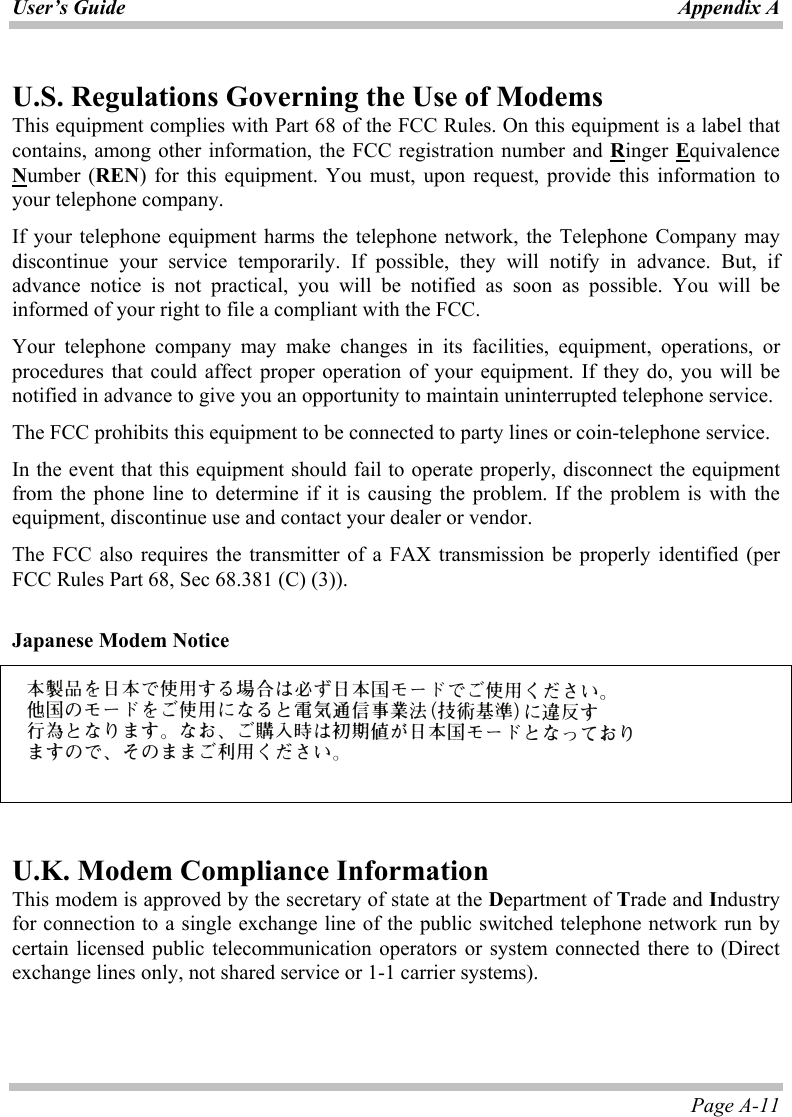 User’s Guide Appendix A Page A-11 U.S. Regulations Governing the Use of Modems This equipment complies with Part 68 of the FCC Rules. On this equipment is a label that contains, among other information, the FCC registration number and Ringer Equivalence Number (REN) for this equipment. You must, upon request, provide this information to your telephone company. If your telephone equipment harms the telephone network, the Telephone Company may discontinue your service temporarily. If possible, they will notify in advance. But, if advance notice is not practical, you will be notified as soon as possible. You will be informed of your right to file a compliant with the FCC. Your telephone company may make changes in its facilities, equipment, operations, or procedures that could affect proper operation of your equipment. If they do, you will be notified in advance to give you an opportunity to maintain uninterrupted telephone service. The FCC prohibits this equipment to be connected to party lines or coin-telephone service. In the event that this equipment should fail to operate properly, disconnect the equipment from the phone line to determine if it is causing the problem. If the problem is with the equipment, discontinue use and contact your dealer or vendor. The FCC also requires the transmitter of a FAX transmission be properly identified (per FCC Rules Part 68, Sec 68.381 (C) (3)).  Japanese Modem Notice     U.K. Modem Compliance Information This modem is approved by the secretary of state at the Department of Trade and Industry for connection to a single exchange line of the public switched telephone network run by certain licensed public telecommunication operators or system connected there to (Direct exchange lines only, not shared service or 1-1 carrier systems). 