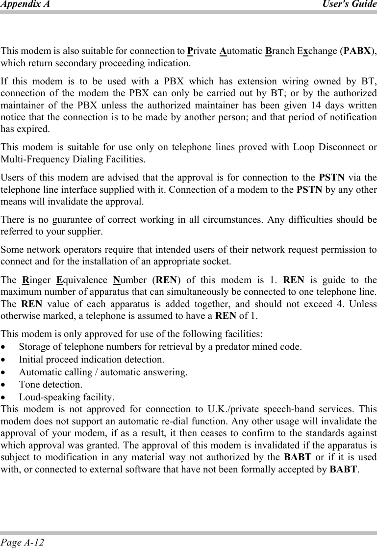 Appendix A User&apos;s Guide Page A-12  This modem is also suitable for connection to Private Automatic Branch Exchange (PABX), which return secondary proceeding indication. If this modem is to be used with a PBX which has extension wiring owned by BT, connection of the modem the PBX can only be carried out by BT; or by the authorized maintainer of the PBX unless the authorized maintainer has been given 14 days written notice that the connection is to be made by another person; and that period of notification has expired. This modem is suitable for use only on telephone lines proved with Loop Disconnect or Multi-Frequency Dialing Facilities. Users of this modem are advised that the approval is for connection to the PSTN via the telephone line interface supplied with it. Connection of a modem to the PSTN by any other means will invalidate the approval. There is no guarantee of correct working in all circumstances. Any difficulties should be referred to your supplier. Some network operators require that intended users of their network request permission to connect and for the installation of an appropriate socket. The  Ringer  Equivalence  Number (REN) of this modem is 1. REN is guide to the maximum number of apparatus that can simultaneously be connected to one telephone line. The  REN value of each apparatus is added together, and should not exceed 4. Unless otherwise marked, a telephone is assumed to have a REN of 1. This modem is only approved for use of the following facilities: •  Storage of telephone numbers for retrieval by a predator mined code. •  Initial proceed indication detection. •  Automatic calling / automatic answering. •  Tone detection. •  Loud-speaking facility. This modem is not approved for connection to U.K./private speech-band services. This modem does not support an automatic re-dial function. Any other usage will invalidate the approval of your modem, if as a result, it then ceases to confirm to the standards against which approval was granted. The approval of this modem is invalidated if the apparatus is subject to modification in any material way not authorized by the BABT or if it is used with, or connected to external software that have not been formally accepted by BABT.   