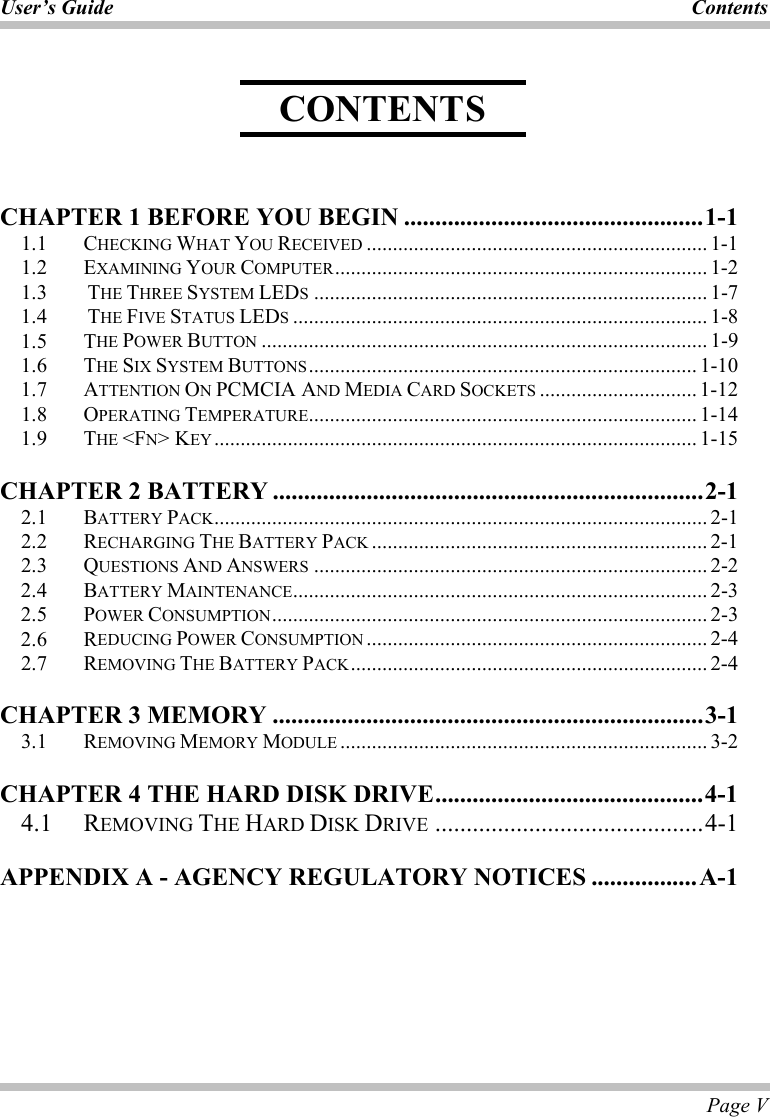 User’s Guide Contents  Page V     CHAPTER 1 BEFORE YOU BEGIN ................................................1-1 1.1   CHECKING WHAT YOU RECEIVED ................................................................. 1-1 1.2   EXAMINING YOUR COMPUTER....................................................................... 1-2 1.3    THE THREE SYSTEM LEDS........................................................................... 1-7 1.4    THE FIVE STATUS LEDS............................................................................... 1-8 1.5 THE POWER BUTTON ..................................................................................... 1-9 1.6 THE SIX SYSTEM BUTTONS.......................................................................... 1-10 1.7 ATTENTION ON PCMCIA AND MEDIA CARD SOCKETS .............................. 1-12 1.8 OPERATING TEMPERATURE.......................................................................... 1-14 1.9   THE &lt;FN&gt; KEY ............................................................................................ 1-15 CHAPTER 2 BATTERY .....................................................................2-1 2.1 BATTERY PACK.............................................................................................. 2-1 2.2   RECHARGING THE BATTERY PACK ................................................................ 2-1 2.3   QUESTIONS AND ANSWERS ........................................................................... 2-2 2.4   BATTERY MAINTENANCE............................................................................... 2-3 2.5   POWER CONSUMPTION................................................................................... 2-3 2.6   REDUCING POWER CONSUMPTION ................................................................. 2-4 2.7   REMOVING THE BATTERY PACK.................................................................... 2-4 CHAPTER 3 MEMORY .....................................................................3-1 3.1   REMOVING MEMORY MODULE ...................................................................... 3-2 CHAPTER 4 THE HARD DISK DRIVE...........................................4-1 4.1   REMOVING THE HARD DISK DRIVE ...........................................4-1 APPENDIX A - AGENCY REGULATORY NOTICES .................A-1  CONTENTS 