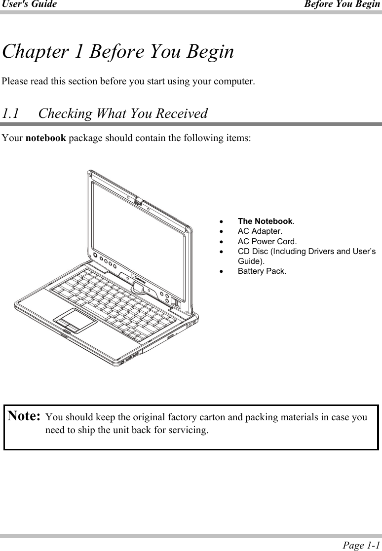 User&apos;s Guide Before You Begin  Page 1-1 Chapter 1 Before You Begin  Please read this section before you start using your computer.  1.1   Checking What You Received Your notebook package should contain the following items:           •  The Notebook. •  AC Adapter. •  AC Power Cord. •  CD Disc (Including Drivers and User’s Guide). •  Battery Pack.    Note: You should keep the original factory carton and packing materials in case you need to ship the unit back for servicing.  