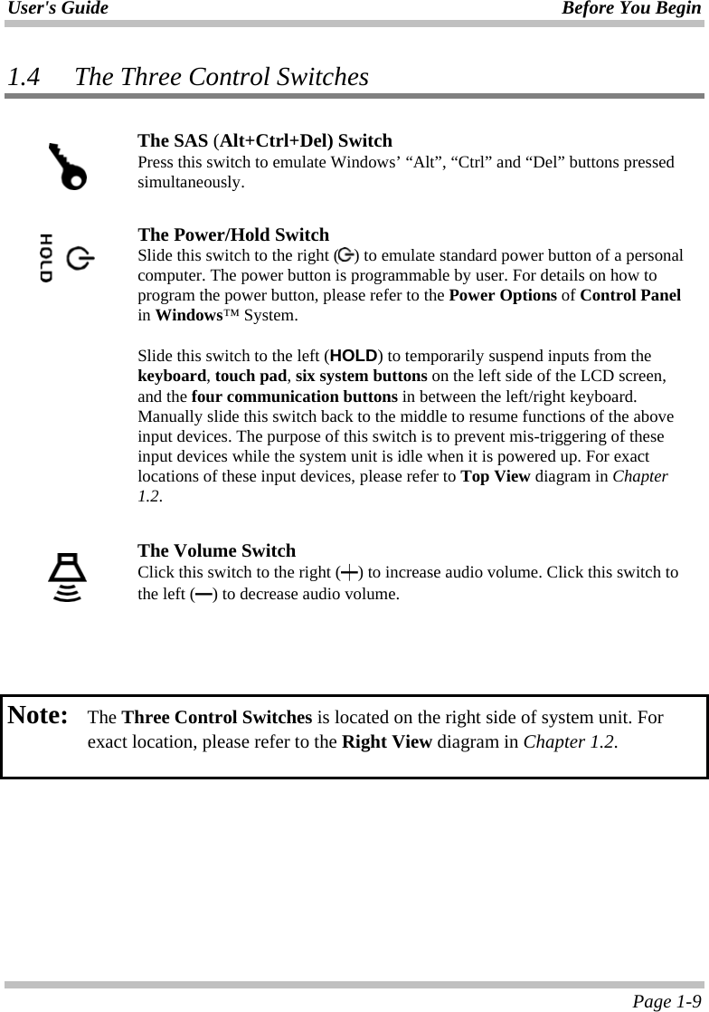 User&apos;s Guide Before You Begin  Page 1-9 1.4 The Three Control Switches   The SAS (Alt+Ctrl+Del) Switch Press this switch to emulate Windows’ “Alt”, “Ctrl” and “Del” buttons pressed simultaneously.     The Power/Hold Switch Slide this switch to the right ( ) to emulate standard power button of a personal computer. The power button is programmable by user. For details on how to program the power button, please refer to the Power Options of Control Panel in Windows™ System.  Slide this switch to the left (HOLD) to temporarily suspend inputs from the keyboard, touch pad, six system buttons on the left side of the LCD screen, and the four communication buttons in between the left/right keyboard. Manually slide this switch back to the middle to resume functions of the above input devices. The purpose of this switch is to prevent mis-triggering of these input devices while the system unit is idle when it is powered up. For exact locations of these input devices, please refer to Top View diagram in Chapter 1.2.   The Volume Switch Click this switch to the right (┿) to increase audio volume. Click this switch to the left (━) to decrease audio volume.      Note:   The Three Control Switches is located on the right side of system unit. For exact location, please refer to the Right View diagram in Chapter 1.2.    