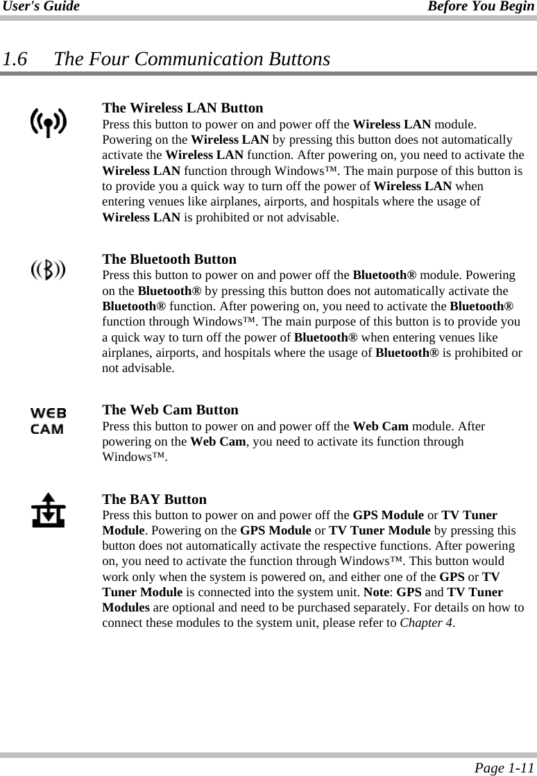 User&apos;s Guide Before You Begin  Page 1-11 1.6 The Four Communication Buttons   The Wireless LAN Button  Press this button to power on and power off the Wireless LAN module. Powering on the Wireless LAN by pressing this button does not automatically activate the Wireless LAN function. After powering on, you need to activate the Wireless LAN function through Windows™. The main purpose of this button is to provide you a quick way to turn off the power of Wireless LAN when entering venues like airplanes, airports, and hospitals where the usage of Wireless LAN is prohibited or not advisable.   The Bluetooth Button  Press this button to power on and power off the Bluetooth® module. Powering on the Bluetooth® by pressing this button does not automatically activate the Bluetooth® function. After powering on, you need to activate the Bluetooth® function through Windows™. The main purpose of this button is to provide you a quick way to turn off the power of Bluetooth® when entering venues like airplanes, airports, and hospitals where the usage of Bluetooth® is prohibited or not advisable.    The Web Cam Button  Press this button to power on and power off the Web Cam module. After powering on the Web Cam, you need to activate its function through Windows™.   The BAY Button Press this button to power on and power off the GPS Module or TV Tuner Module. Powering on the GPS Module or TV Tuner Module by pressing this button does not automatically activate the respective functions. After powering on, you need to activate the function through Windows™. This button would work only when the system is powered on, and either one of the GPS or TV Tuner Module is connected into the system unit. Note: GPS and TV Tuner Modules are optional and need to be purchased separately. For details on how to connect these modules to the system unit, please refer to Chapter 4.   