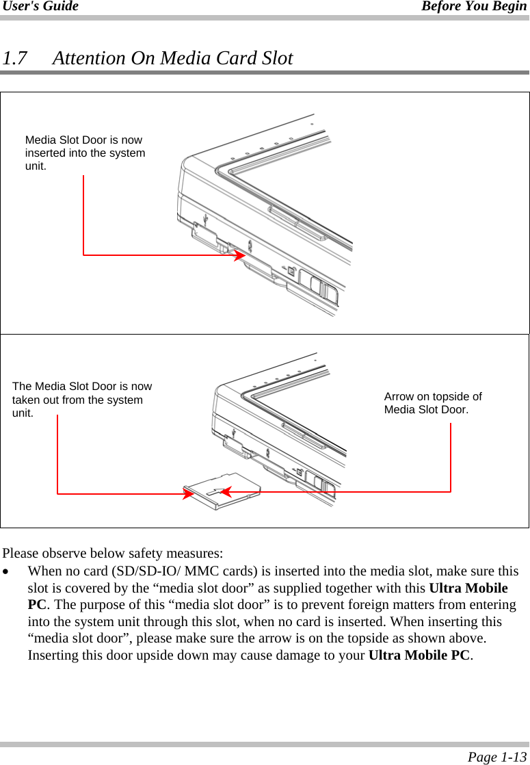 User&apos;s Guide Before You Begin  Page 1-13 1.7 Attention On Media Card Slot         Please observe below safety measures: •  When no card (SD/SD-IO/ MMC cards) is inserted into the media slot, make sure this slot is covered by the “media slot door” as supplied together with this Ultra Mobile PC. The purpose of this “media slot door” is to prevent foreign matters from entering into the system unit through this slot, when no card is inserted. When inserting this “media slot door”, please make sure the arrow is on the topside as shown above. Inserting this door upside down may cause damage to your Ultra Mobile PC. Media Slot Door is now inserted into the system unit. Arrow on topside of Media Slot Door. The Media Slot Door is now taken out from the system unit. 