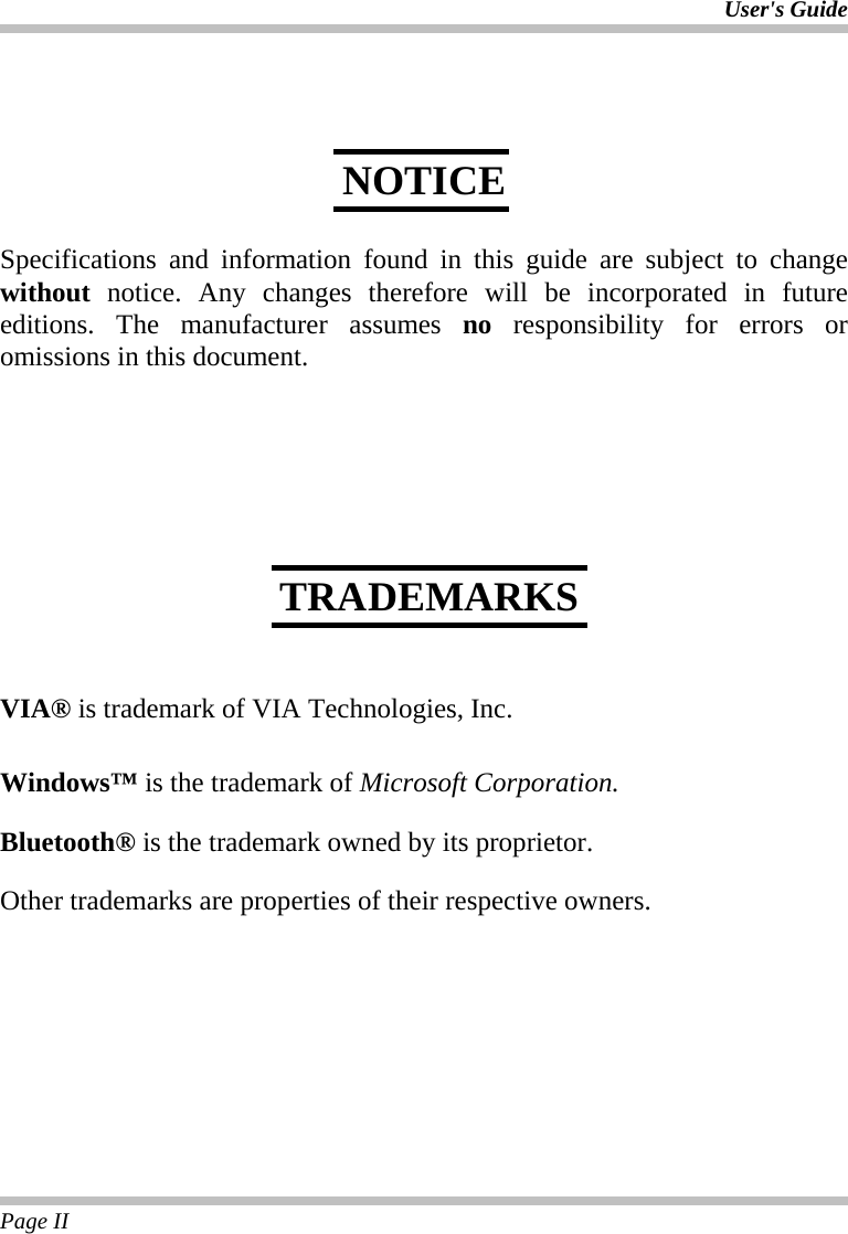 User&apos;s Guide Page II       Specifications and information found in this guide are subject to change without notice. Any changes therefore will be incorporated in future editions. The manufacturer assumes no responsibility for errors or omissions in this document.           VIA® is trademark of VIA Technologies, Inc.  Windows™ is the trademark of Microsoft Corporation.  Bluetooth® is the trademark owned by its proprietor.  Other trademarks are properties of their respective owners. NOTICE TRADEMARKS 