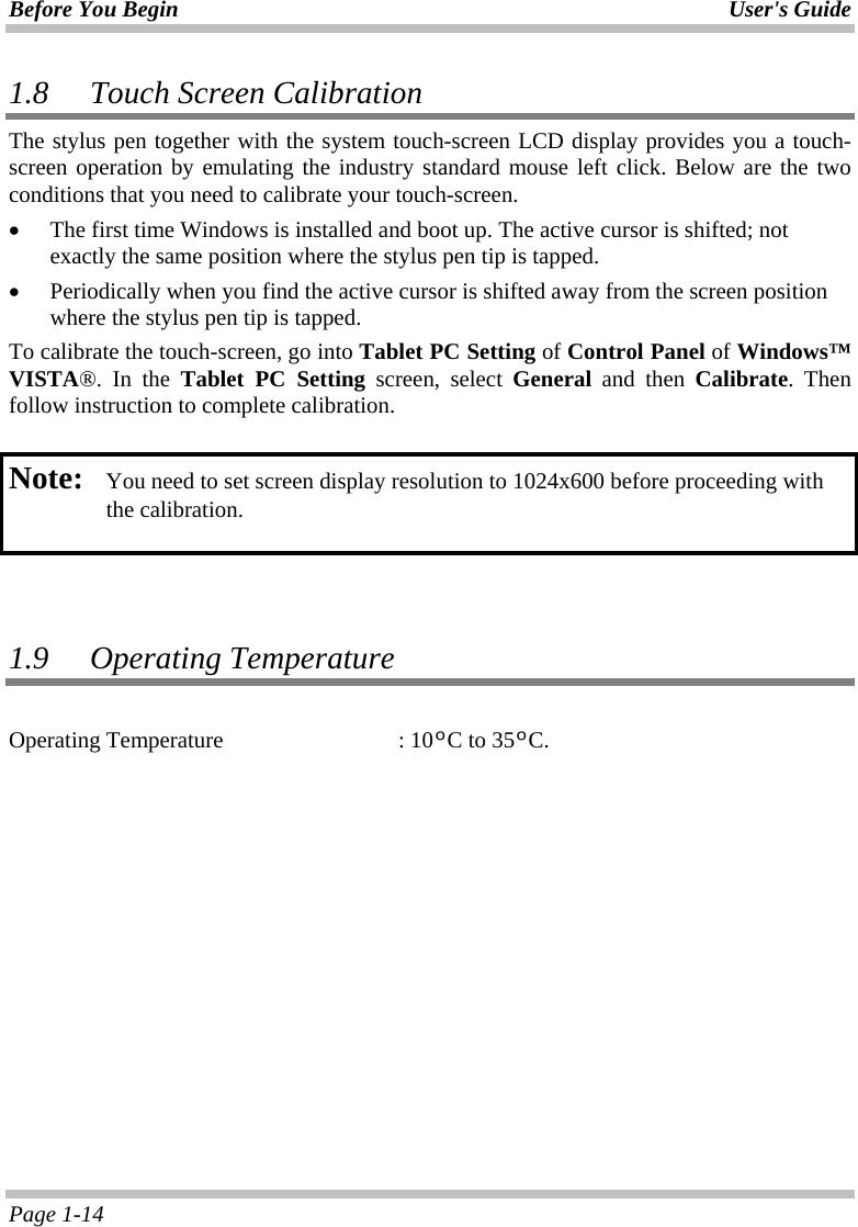 Before You Begin User&apos;s Guide Page 1-14 1.8 Touch Screen Calibration The stylus pen together with the system touch-screen LCD display provides you a touch-screen operation by emulating the industry standard mouse left click. Below are the two conditions that you need to calibrate your touch-screen. •  The first time Windows is installed and boot up. The active cursor is shifted; not exactly the same position where the stylus pen tip is tapped. •  Periodically when you find the active cursor is shifted away from the screen position where the stylus pen tip is tapped. To calibrate the touch-screen, go into Tablet PC Setting of Control Panel of Windows™ VISTA®. In the Tablet PC Setting screen, select General and then Calibrate. Then follow instruction to complete calibration.  Note:  You need to set screen display resolution to 1024x600 before proceeding with the calibration.      1.9 Operating Temperature  Operating Temperature    : 10ºC to 35ºC.  