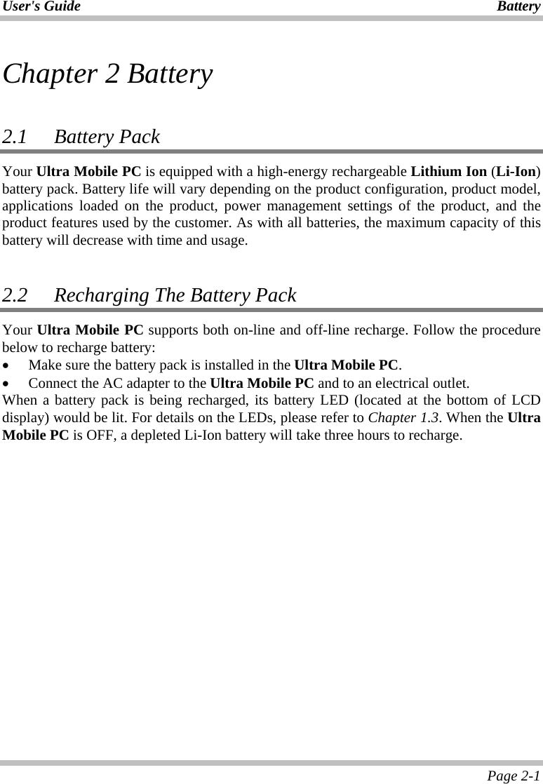 User&apos;s Guide Battery Page 2-1 Chapter 2 Battery  2.1 Battery Pack  Your Ultra Mobile PC is equipped with a high-energy rechargeable Lithium Ion (Li-Ion) battery pack. Battery life will vary depending on the product configuration, product model, applications loaded on the product, power management settings of the product, and the product features used by the customer. As with all batteries, the maximum capacity of this battery will decrease with time and usage.  2.2   Recharging The Battery Pack Your Ultra Mobile PC supports both on-line and off-line recharge. Follow the procedure below to recharge battery: •  Make sure the battery pack is installed in the Ultra Mobile PC. •  Connect the AC adapter to the Ultra Mobile PC and to an electrical outlet. When a battery pack is being recharged, its battery LED (located at the bottom of LCD display) would be lit. For details on the LEDs, please refer to Chapter 1.3. When the Ultra Mobile PC is OFF, a depleted Li-Ion battery will take three hours to recharge.   