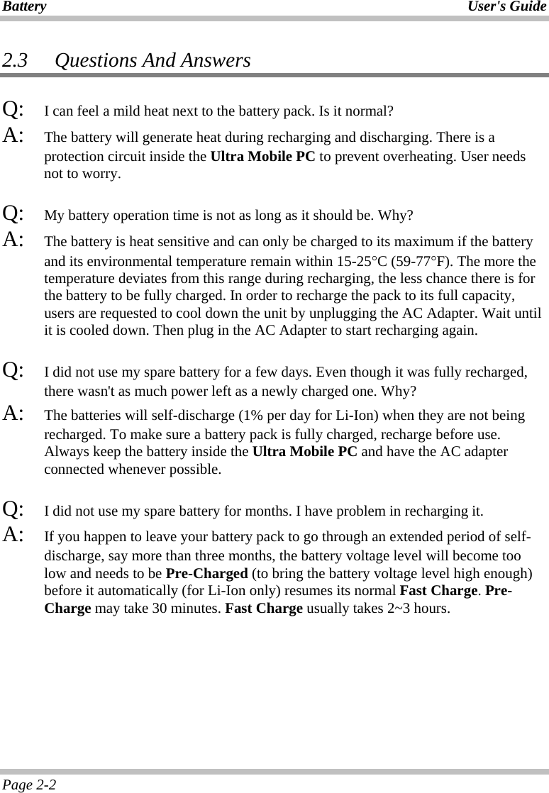 Battery User&apos;s Guide Page 2-2 2.3   Questions And Answers Q:   I can feel a mild heat next to the battery pack. Is it normal? A:   The battery will generate heat during recharging and discharging. There is a protection circuit inside the Ultra Mobile PC to prevent overheating. User needs not to worry. Q:   My battery operation time is not as long as it should be. Why? A:   The battery is heat sensitive and can only be charged to its maximum if the battery and its environmental temperature remain within 15-25°C (59-77°F). The more the temperature deviates from this range during recharging, the less chance there is for the battery to be fully charged. In order to recharge the pack to its full capacity, users are requested to cool down the unit by unplugging the AC Adapter. Wait until it is cooled down. Then plug in the AC Adapter to start recharging again.  Q:   I did not use my spare battery for a few days. Even though it was fully recharged, there wasn&apos;t as much power left as a newly charged one. Why? A:   The batteries will self-discharge (1% per day for Li-Ion) when they are not being recharged. To make sure a battery pack is fully charged, recharge before use. Always keep the battery inside the Ultra Mobile PC and have the AC adapter connected whenever possible.  Q:   I did not use my spare battery for months. I have problem in recharging it. A:   If you happen to leave your battery pack to go through an extended period of self-discharge, say more than three months, the battery voltage level will become too low and needs to be Pre-Charged (to bring the battery voltage level high enough) before it automatically (for Li-Ion only) resumes its normal Fast Charge. Pre-Charge may take 30 minutes. Fast Charge usually takes 2~3 hours.   