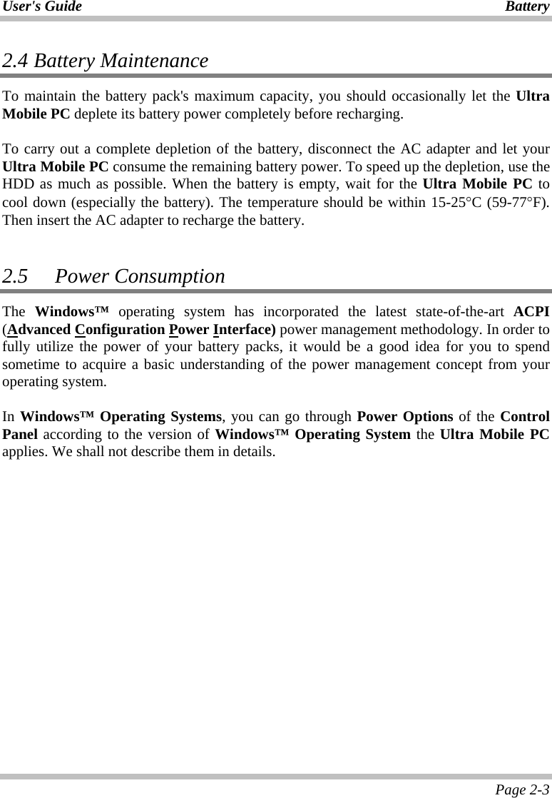 User&apos;s Guide Battery Page 2-3 2.4  Battery Maintenance To maintain the battery pack&apos;s maximum capacity, you should occasionally let the Ultra Mobile PC deplete its battery power completely before recharging.  To carry out a complete depletion of the battery, disconnect the AC adapter and let your Ultra Mobile PC consume the remaining battery power. To speed up the depletion, use the HDD as much as possible. When the battery is empty, wait for the Ultra Mobile PC to cool down (especially the battery). The temperature should be within 15-25°C (59-77°F).  Then insert the AC adapter to recharge the battery.  2.5   Power Consumption The Windows™ operating system has incorporated the latest state-of-the-art ACPI (Advanced Configuration Power Interface) power management methodology. In order to fully utilize the power of your battery packs, it would be a good idea for you to spend sometime to acquire a basic understanding of the power management concept from your operating system.  In Windows™ Operating Systems, you can go through Power Options of the Control Panel according to the version of Windows™ Operating System the Ultra Mobile PC applies. We shall not describe them in details.  