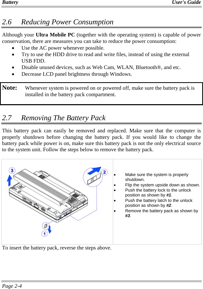 Battery User&apos;s Guide Page 2-4 2.6   Reducing Power Consumption Although your Ultra Mobile PC (together with the operating system) is capable of power conservation, there are measures you can take to reduce the power consumption: •  Use the AC power whenever possible.  •  Try to use the HDD drive to read and write files, instead of using the external USB FDD. •  Disable unused devices, such as Web Cam, WLAN, Bluetooth®, and etc. •  Decrease LCD panel brightness through Windows.  Note:   Whenever system is powered on or powered off, make sure the battery pack is installed in the battery pack compartment.   2.7   Removing The Battery Pack  This battery pack can easily be removed and replaced. Make sure that the computer is properly shutdown before changing the battery pack. If you would like to change the battery pack while power is on, make sure this battery pack is not the only electrical source to the system unit. Follow the steps below to remove the battery pack.      •  Make sure the system is properly shutdown. •  Flip the system upside down as shown. •  Push the battery lock to the unlock position as shown by #1. •  Push the battery latch to the unlock position as shown by #2. •  Remove the battery pack as shown by #3.   To insert the battery pack, reverse the steps above. 