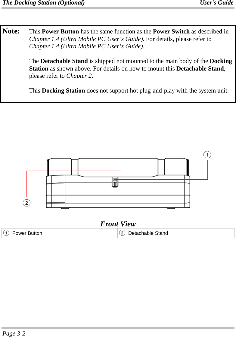 The Docking Station (Optional)  User&apos;s Guide Page 3-2  Note:   This Power Button has the same function as the Power Switch as described in Chapter 1.4 (Ultra Mobile PC User’s Guide). For details, please refer to Chapter 1.4 (Ultra Mobile PC User’s Guide).  The Detachable Stand is shipped not mounted to the main body of the Docking Station as shown above. For details on how to mount this Detachable Stand, please refer to Chapter 2.  This Docking Station does not support hot plug-and-play with the system unit.           Front View  Power Button  Detachable Stand     