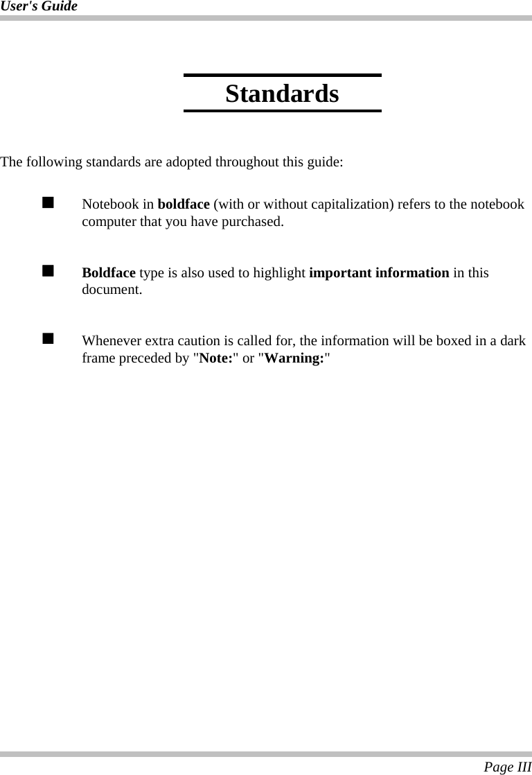 User&apos;s Guide  Page III    The following standards are adopted throughout this guide:   Notebook in boldface (with or without capitalization) refers to the notebook computer that you have purchased.   Boldface type is also used to highlight important information in this document.    Whenever extra caution is called for, the information will be boxed in a dark frame preceded by &quot;Note:&quot; or &quot;Warning:&quot;  Standards 