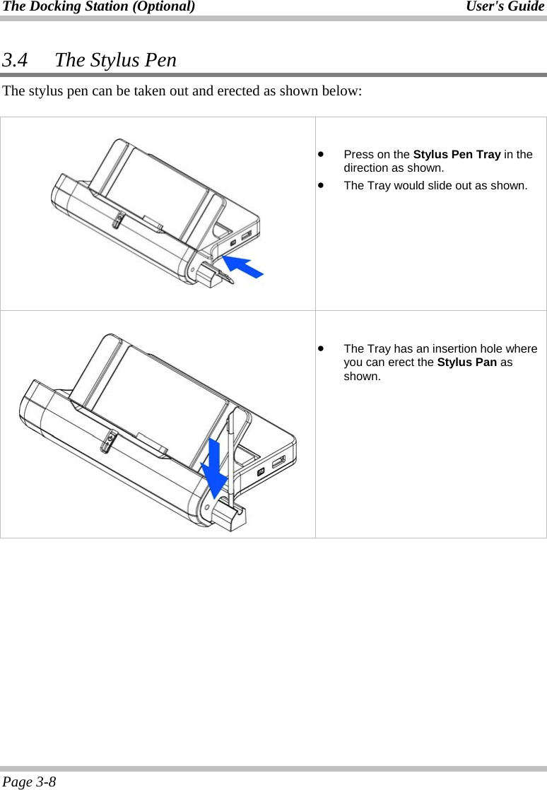 The Docking Station (Optional)  User&apos;s Guide Page 3-8 3.4 The Stylus Pen The stylus pen can be taken out and erected as shown below:       •  Press on the Stylus Pen Tray in the direction as shown. •  The Tray would slide out as shown.     •  The Tray has an insertion hole where you can erect the Stylus Pan as shown.     