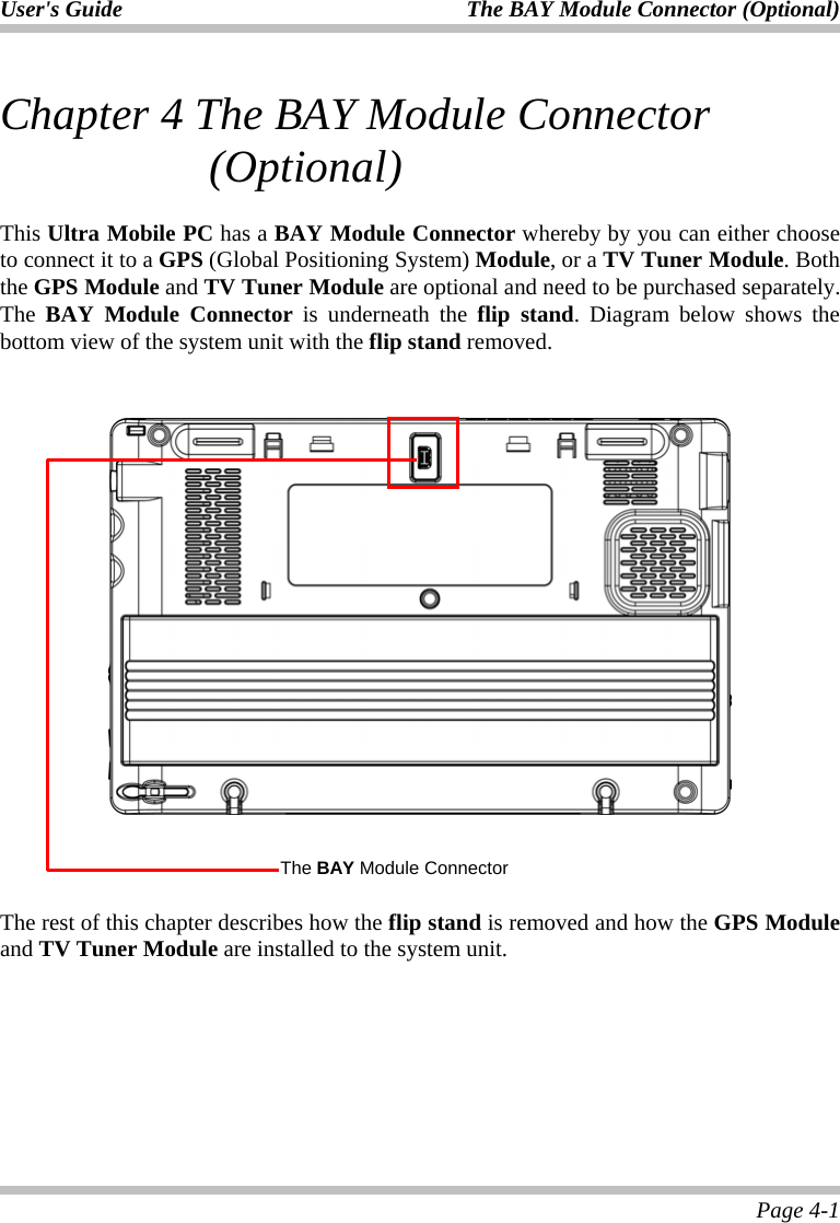 User&apos;s Guide The BAY Module Connector (Optional)   Page 4-1 Chapter 4 The BAY Module Connector (Optional)   This Ultra Mobile PC has a BAY Module Connector whereby by you can either choose to connect it to a GPS (Global Positioning System) Module, or a TV Tuner Module. Both the GPS Module and TV Tuner Module are optional and need to be purchased separately. The  BAY Module Connector is underneath the flip stand. Diagram below shows the bottom view of the system unit with the flip stand removed.       The rest of this chapter describes how the flip stand is removed and how the GPS Module and TV Tuner Module are installed to the system unit.   The BAY Module Connector 