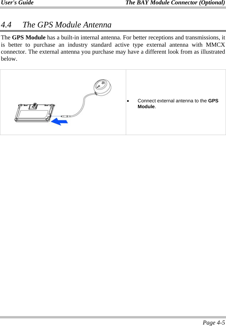 User&apos;s Guide The BAY Module Connector (Optional)   Page 4-5 4.4 The GPS Module Antenna The GPS Module has a built-in internal antenna. For better receptions and transmissions, it is better to purchase an industry standard active type external antenna with MMCX connector. The external antenna you purchase may have a different look from as illustrated below.          •  Connect external antenna to the GPS Module.   