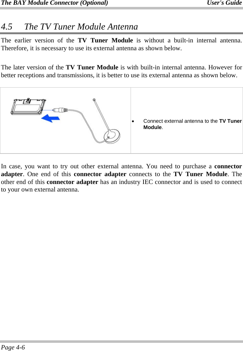 The BAY Module Connector (Optional)  User&apos;s Guide Page 4-6 4.5 The TV Tuner Module Antenna The earlier version of the TV Tuner Module is without a built-in internal antenna. Therefore, it is necessary to use its external antenna as shown below.   The later version of the TV Tuner Module is with built-in internal antenna. However for better receptions and transmissions, it is better to use its external antenna as shown below.           •  Connect external antenna to the TV Tuner Module.  In case, you want to try out other external antenna. You need to purchase a connector adapter. One end of this connector adapter connects to the TV Tuner Module. The other end of this connector adapter has an industry IEC connector and is used to connect to your own external antenna.  