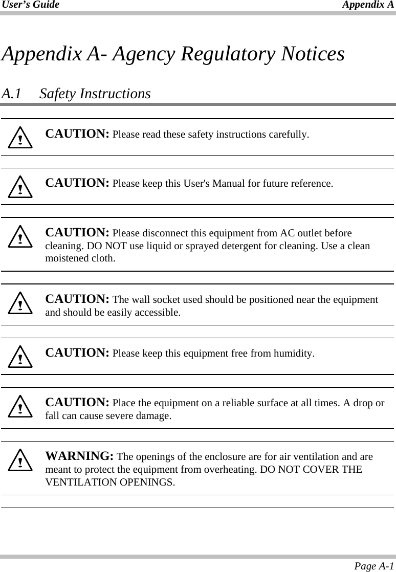 User’s Guide Appendix A Page A-1 Appendix A- Agency Regulatory Notices  A.1   Safety Instructions   CAUTION: Please read these safety instructions carefully.    CAUTION: Please keep this User&apos;s Manual for future reference.    CAUTION: Please disconnect this equipment from AC outlet before cleaning. DO NOT use liquid or sprayed detergent for cleaning. Use a clean moistened cloth.    CAUTION: The wall socket used should be positioned near the equipment and should be easily accessible.    CAUTION: Please keep this equipment free from humidity.    CAUTION: Place the equipment on a reliable surface at all times. A drop or fall can cause severe damage.    WARNING: The openings of the enclosure are for air ventilation and are meant to protect the equipment from overheating. DO NOT COVER THE VENTILATION OPENINGS.   