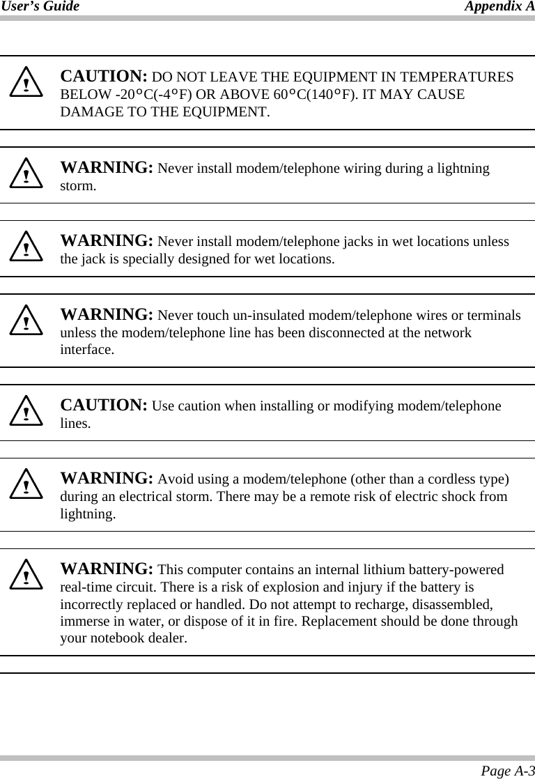 User’s Guide Appendix A Page A-3   CAUTION: DO NOT LEAVE THE EQUIPMENT IN TEMPERATURES BELOW -20ºC(-4ºF) OR ABOVE 60ºC(140ºF). IT MAY CAUSE DAMAGE TO THE EQUIPMENT.    WARNING: Never install modem/telephone wiring during a lightning storm.    WARNING: Never install modem/telephone jacks in wet locations unless the jack is specially designed for wet locations.    WARNING: Never touch un-insulated modem/telephone wires or terminals unless the modem/telephone line has been disconnected at the network interface.    CAUTION: Use caution when installing or modifying modem/telephone lines.    WARNING: Avoid using a modem/telephone (other than a cordless type) during an electrical storm. There may be a remote risk of electric shock from lightning.      WARNING: This computer contains an internal lithium battery-powered real-time circuit. There is a risk of explosion and injury if the battery is incorrectly replaced or handled. Do not attempt to recharge, disassembled, immerse in water, or dispose of it in fire. Replacement should be done through your notebook dealer.    