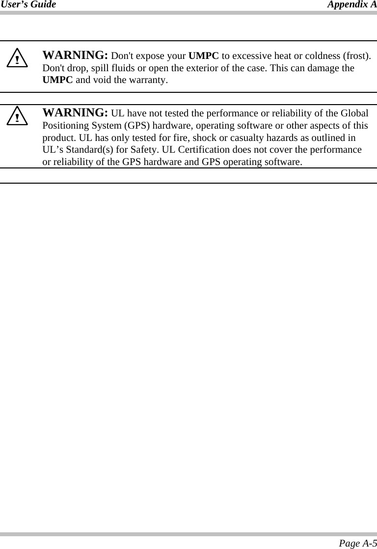 User’s Guide Appendix A Page A-5   WARNING: Don&apos;t expose your UMPC to excessive heat or coldness (frost). Don&apos;t drop, spill fluids or open the exterior of the case. This can damage the UMPC and void the warranty.    WARNING: UL have not tested the performance or reliability of the Global Positioning System (GPS) hardware, operating software or other aspects of this product. UL has only tested for fire, shock or casualty hazards as outlined in UL’s Standard(s) for Safety. UL Certification does not cover the performance or reliability of the GPS hardware and GPS operating software.       