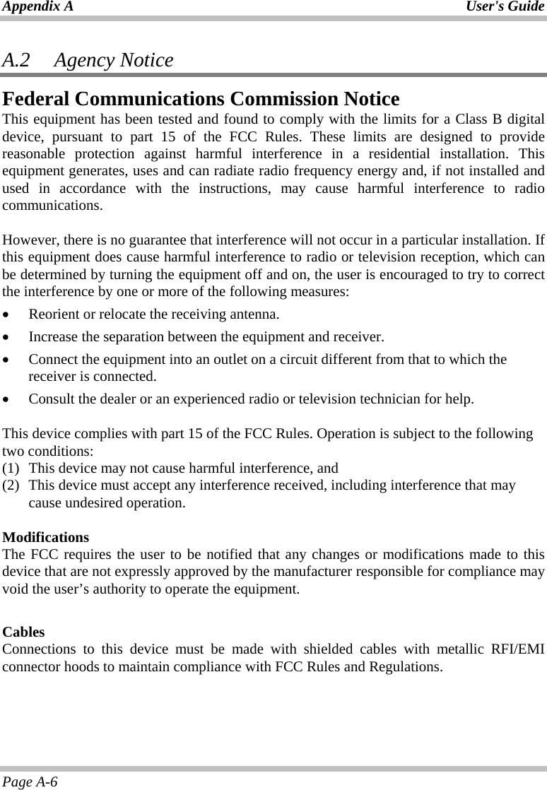 Appendix A  User&apos;s Guide Page A-6 A.2   Agency Notice Federal Communications Commission Notice This equipment has been tested and found to comply with the limits for a Class B digital device, pursuant to part 15 of the FCC Rules. These limits are designed to provide reasonable protection against harmful interference in a residential installation. This equipment generates, uses and can radiate radio frequency energy and, if not installed and used in accordance with the instructions, may cause harmful interference to radio communications.   However, there is no guarantee that interference will not occur in a particular installation. If this equipment does cause harmful interference to radio or television reception, which can be determined by turning the equipment off and on, the user is encouraged to try to correct the interference by one or more of the following measures: •  Reorient or relocate the receiving antenna. •  Increase the separation between the equipment and receiver. •  Connect the equipment into an outlet on a circuit different from that to which the receiver is connected. •  Consult the dealer or an experienced radio or television technician for help.  This device complies with part 15 of the FCC Rules. Operation is subject to the following two conditions: (1)  This device may not cause harmful interference, and  (2)  This device must accept any interference received, including interference that may cause undesired operation.   Modifications The FCC requires the user to be notified that any changes or modifications made to this device that are not expressly approved by the manufacturer responsible for compliance may void the user’s authority to operate the equipment.  Cables Connections to this device must be made with shielded cables with metallic RFI/EMI connector hoods to maintain compliance with FCC Rules and Regulations.  