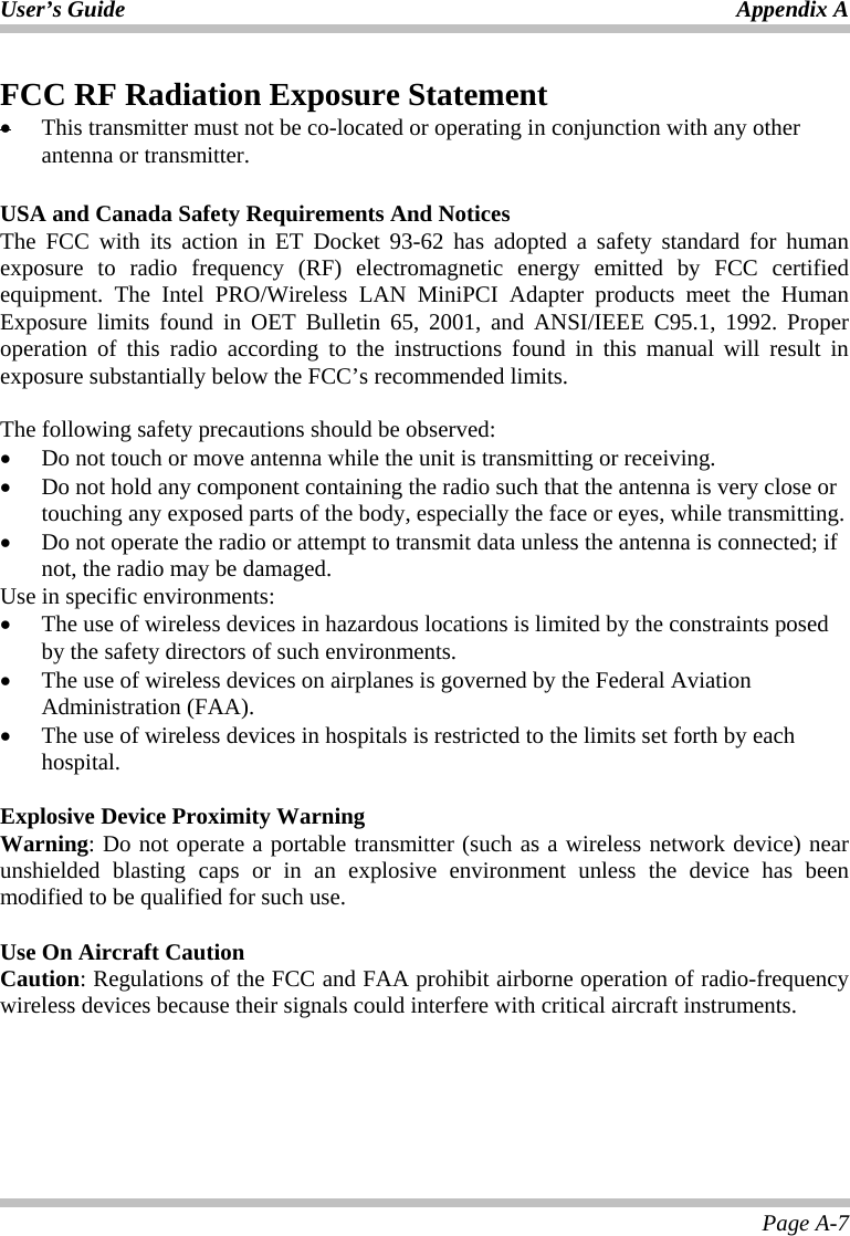 User’s Guide Appendix A Page A-7 FCC RF Radiation Exposure Statement •  This transmitter must not be co-located or operating in conjunction with any other antenna or transmitter.  USA and Canada Safety Requirements And Notices The FCC with its action in ET Docket 93-62 has adopted a safety standard for human exposure to radio frequency (RF) electromagnetic energy emitted by FCC certified equipment. The Intel PRO/Wireless LAN MiniPCI Adapter products meet the Human Exposure limits found in OET Bulletin 65, 2001, and ANSI/IEEE C95.1, 1992. Proper operation of this radio according to the instructions found in this manual will result in exposure substantially below the FCC’s recommended limits.   The following safety precautions should be observed: •  Do not touch or move antenna while the unit is transmitting or receiving. •  Do not hold any component containing the radio such that the antenna is very close or touching any exposed parts of the body, especially the face or eyes, while transmitting. •  Do not operate the radio or attempt to transmit data unless the antenna is connected; if not, the radio may be damaged. Use in specific environments: •  The use of wireless devices in hazardous locations is limited by the constraints posed by the safety directors of such environments. •  The use of wireless devices on airplanes is governed by the Federal Aviation Administration (FAA).  •  The use of wireless devices in hospitals is restricted to the limits set forth by each hospital.  Explosive Device Proximity Warning Warning: Do not operate a portable transmitter (such as a wireless network device) near unshielded blasting caps or in an explosive environment unless the device has been modified to be qualified for such use.    Use On Aircraft Caution Caution: Regulations of the FCC and FAA prohibit airborne operation of radio-frequency wireless devices because their signals could interfere with critical aircraft instruments. 