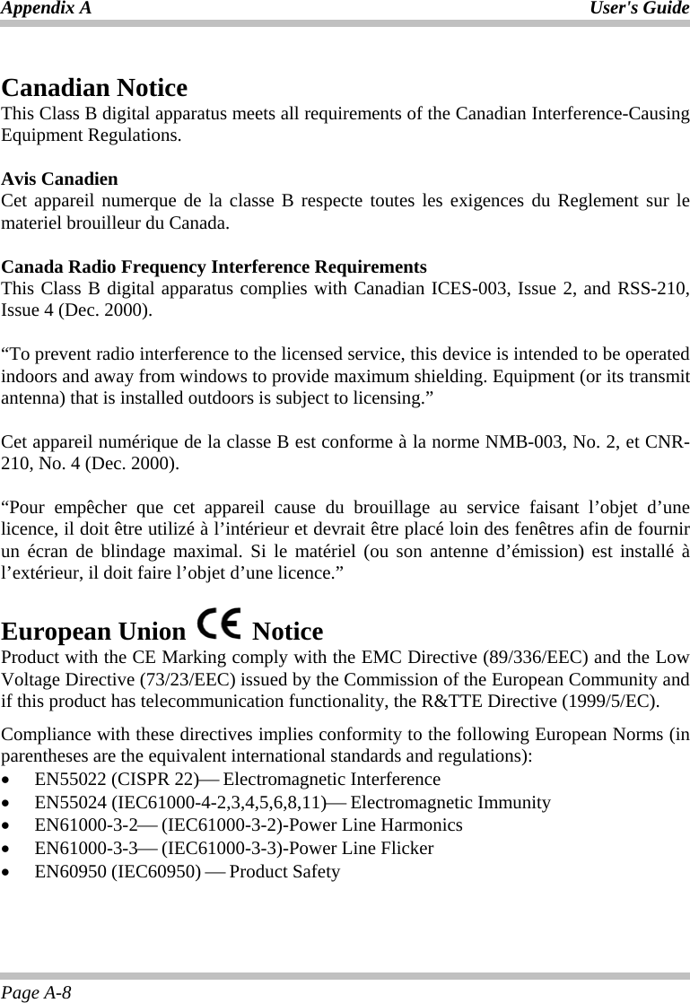 Appendix A  User&apos;s Guide Page A-8  Canadian Notice This Class B digital apparatus meets all requirements of the Canadian Interference-Causing Equipment Regulations.  Avis Canadien Cet appareil numerque de la classe B respecte toutes les exigences du Reglement sur le materiel brouilleur du Canada.  Canada Radio Frequency Interference Requirements This Class B digital apparatus complies with Canadian ICES-003, Issue 2, and RSS-210, Issue 4 (Dec. 2000).  “To prevent radio interference to the licensed service, this device is intended to be operated indoors and away from windows to provide maximum shielding. Equipment (or its transmit antenna) that is installed outdoors is subject to licensing.”  Cet appareil numérique de la classe B est conforme à la norme NMB-003, No. 2, et CNR-210, No. 4 (Dec. 2000).  “Pour empêcher que cet appareil cause du brouillage au service faisant l’objet d’une licence, il doit être utilizé à l’intérieur et devrait être placé loin des fenêtres afin de fournir un écran de blindage maximal. Si le matériel (ou son antenne d’émission) est installé à l’extérieur, il doit faire l’objet d’une licence.”  European Union   Notice  Product with the CE Marking comply with the EMC Directive (89/336/EEC) and the Low Voltage Directive (73/23/EEC) issued by the Commission of the European Community and if this product has telecommunication functionality, the R&amp;TTE Directive (1999/5/EC). Compliance with these directives implies conformity to the following European Norms (in parentheses are the equivalent international standards and regulations): •  EN55022 (CISPR 22)⎯ Electromagnetic Interference •  EN55024 (IEC61000-4-2,3,4,5,6,8,11)⎯ Electromagnetic Immunity •  EN61000-3-2⎯ (IEC61000-3-2)-Power Line Harmonics •  EN61000-3-3⎯ (IEC61000-3-3)-Power Line Flicker •  EN60950 (IEC60950) ⎯ Product Safety 