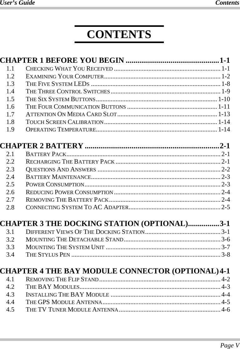 User’s Guide  Contents  Page V     CHAPTER 1 BEFORE YOU BEGIN ................................................1-1 1.1   CHECKING WHAT YOU RECEIVED .................................................................1-1 1.2   EXAMINING YOUR COMPUTER.......................................................................1-2 1.3   THE FIVE SYSTEM LEDS...............................................................................1-8 1.4 THE THREE CONTROL SWITCHES...................................................................1-9 1.5 THE SIX SYSTEM BUTTONS..........................................................................1-10 1.6 THE FOUR COMMUNICATION BUTTONS .......................................................1-11 1.7 ATTENTION ON MEDIA CARD SLOT.............................................................1-13 1.8 TOUCH SCREEN CALIBRATION.....................................................................1-14 1.9 OPERATING TEMPERATURE..........................................................................1-14 CHAPTER 2 BATTERY .....................................................................2-1 2.1 BATTERY PACK..............................................................................................2-1 2.2   RECHARGING THE BATTERY PACK ................................................................2-1 2.3   QUESTIONS AND ANSWERS ...........................................................................2-2 2.4   BATTERY MAINTENANCE...............................................................................2-3 2.5   POWER CONSUMPTION...................................................................................2-3 2.6   REDUCING POWER CONSUMPTION.................................................................2-4 2.7   REMOVING THE BATTERY PACK....................................................................2-4 2.8 CONNECTING SYSTEM TO AC ADAPTER........................................................2-5 CHAPTER 3 THE DOCKING STATION (OPTIONAL)................3-1 3.1 DIFFERENT VIEWS OF THE DOCKING STATION..............................................3-1 3.2 MOUNTING THE DETACHABLE STAND...........................................................3-6 3.3 MOUNTING THE SYSTEM UNIT ......................................................................3-7 3.4 THE STYLUS PEN ...........................................................................................3-8 CHAPTER 4 THE BAY MODULE CONNECTOR (OPTIONAL)4-1 4.1 REMOVING THE FLIP STAND..........................................................................4-2 4.2 THE BAY MODULES......................................................................................4-3 4.3 INSTALLING THE BAY MODULE ...................................................................4-4 4.4 THE GPS MODULE ANTENNA........................................................................4-5 4.5 THE TV TUNER MODULE ANTENNA..............................................................4-6 CONTENTS 