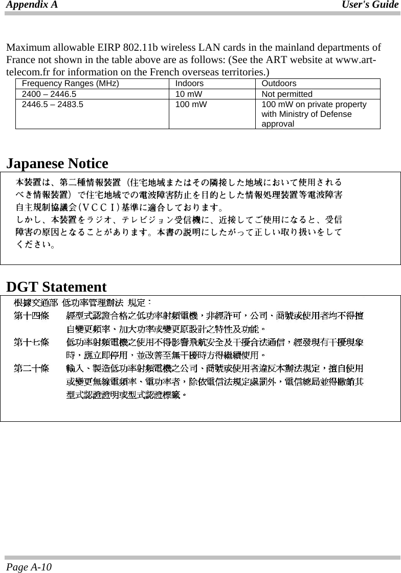 Appendix A  User&apos;s Guide Page A-10  Maximum allowable EIRP 802.11b wireless LAN cards in the mainland departments of France not shown in the table above are as follows: (See the ART website at www.art-telecom.fr for information on the French overseas territories.) Frequency Ranges (MHz)  Indoors  Outdoors 2400 – 2446.5  10 mW  Not permitted 2446.5 – 2483.5  100 mW  100 mW on private property with Ministry of Defense approval   Japanese Notice      DGT Statement     