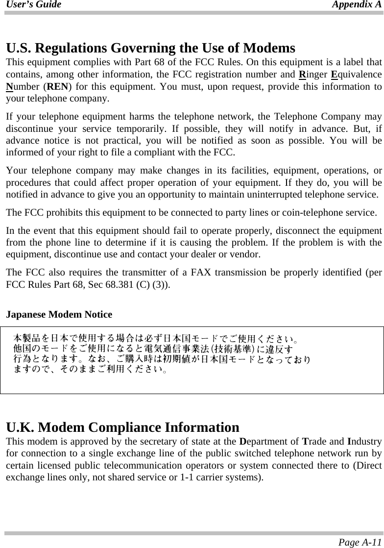 User’s Guide Appendix A Page A-11 U.S. Regulations Governing the Use of Modems This equipment complies with Part 68 of the FCC Rules. On this equipment is a label that contains, among other information, the FCC registration number and Ringer Equivalence Number (REN) for this equipment. You must, upon request, provide this information to your telephone company. If your telephone equipment harms the telephone network, the Telephone Company may discontinue your service temporarily. If possible, they will notify in advance. But, if advance notice is not practical, you will be notified as soon as possible. You will be informed of your right to file a compliant with the FCC. Your telephone company may make changes in its facilities, equipment, operations, or procedures that could affect proper operation of your equipment. If they do, you will be notified in advance to give you an opportunity to maintain uninterrupted telephone service. The FCC prohibits this equipment to be connected to party lines or coin-telephone service. In the event that this equipment should fail to operate properly, disconnect the equipment from the phone line to determine if it is causing the problem. If the problem is with the equipment, discontinue use and contact your dealer or vendor. The FCC also requires the transmitter of a FAX transmission be properly identified (per FCC Rules Part 68, Sec 68.381 (C) (3)).  Japanese Modem Notice     U.K. Modem Compliance Information This modem is approved by the secretary of state at the Department of Trade and Industry for connection to a single exchange line of the public switched telephone network run by certain licensed public telecommunication operators or system connected there to (Direct exchange lines only, not shared service or 1-1 carrier systems). 