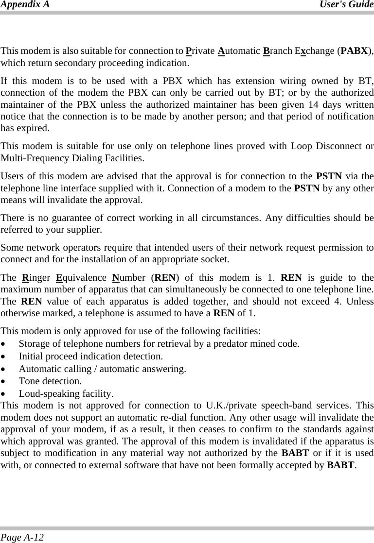 Appendix A  User&apos;s Guide Page A-12  This modem is also suitable for connection to Private Automatic Branch Exchange (PABX), which return secondary proceeding indication. If this modem is to be used with a PBX which has extension wiring owned by BT, connection of the modem the PBX can only be carried out by BT; or by the authorized maintainer of the PBX unless the authorized maintainer has been given 14 days written notice that the connection is to be made by another person; and that period of notification has expired. This modem is suitable for use only on telephone lines proved with Loop Disconnect or Multi-Frequency Dialing Facilities. Users of this modem are advised that the approval is for connection to the PSTN via the telephone line interface supplied with it. Connection of a modem to the PSTN by any other means will invalidate the approval. There is no guarantee of correct working in all circumstances. Any difficulties should be referred to your supplier. Some network operators require that intended users of their network request permission to connect and for the installation of an appropriate socket. The  Ringer  Equivalence  Number (REN) of this modem is 1. REN is guide to the maximum number of apparatus that can simultaneously be connected to one telephone line. The  REN value of each apparatus is added together, and should not exceed 4. Unless otherwise marked, a telephone is assumed to have a REN of 1. This modem is only approved for use of the following facilities: •  Storage of telephone numbers for retrieval by a predator mined code. •  Initial proceed indication detection. •  Automatic calling / automatic answering. •  Tone detection. •  Loud-speaking facility. This modem is not approved for connection to U.K./private speech-band services. This modem does not support an automatic re-dial function. Any other usage will invalidate the approval of your modem, if as a result, it then ceases to confirm to the standards against which approval was granted. The approval of this modem is invalidated if the apparatus is subject to modification in any material way not authorized by the BABT or if it is used with, or connected to external software that have not been formally accepted by BABT. 