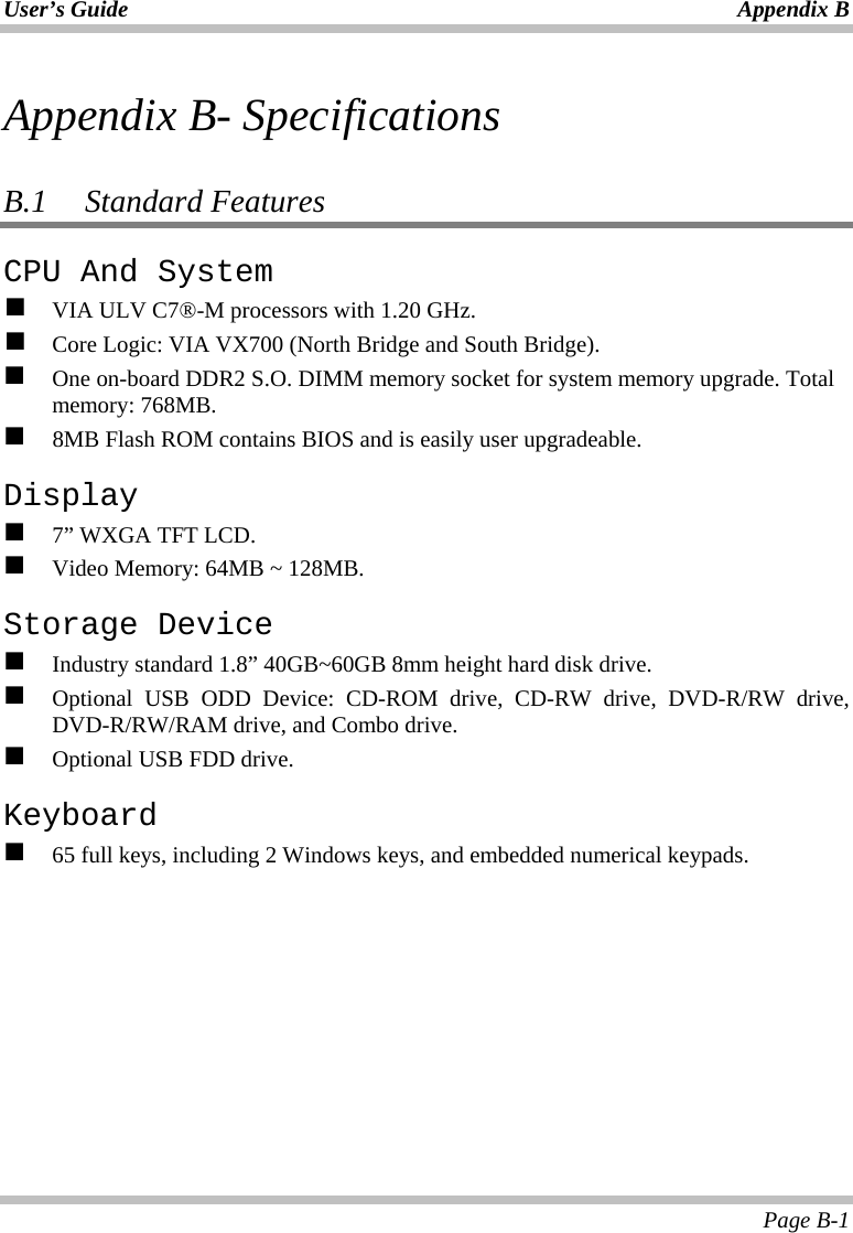 User’s Guide Appendix B Page B-1 Appendix B- Specifications  B.1   Standard Features CPU And System   VIA ULV C7®-M processors with 1.20 GHz.   Core Logic: VIA VX700 (North Bridge and South Bridge).   One on-board DDR2 S.O. DIMM memory socket for system memory upgrade. Total memory: 768MB.   8MB Flash ROM contains BIOS and is easily user upgradeable. Display   7” WXGA TFT LCD.   Video Memory: 64MB ~ 128MB. Storage Device   Industry standard 1.8” 40GB~60GB 8mm height hard disk drive.   Optional USB ODD Device: CD-ROM drive, CD-RW drive, DVD-R/RW drive, DVD-R/RW/RAM drive, and Combo drive.   Optional USB FDD drive. Keyboard   65 full keys, including 2 Windows keys, and embedded numerical keypads.  