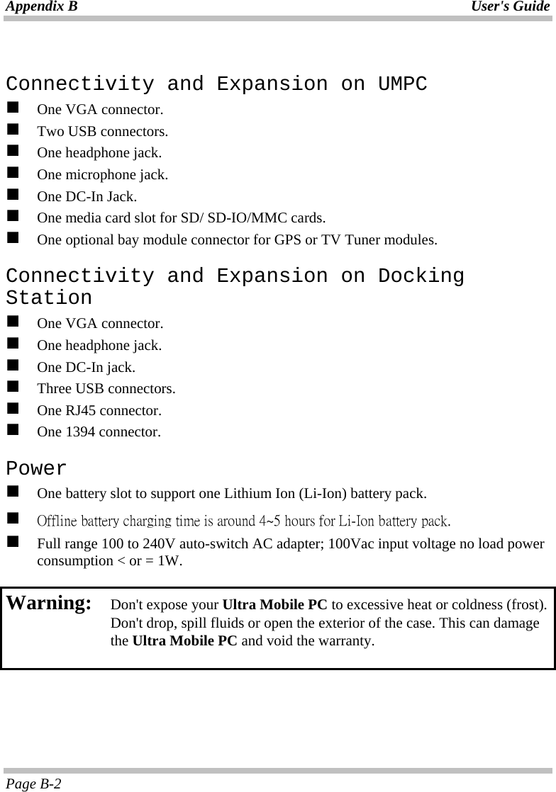 Appendix B  User&apos;s Guide Page B-2  Connectivity and Expansion on UMPC   One VGA connector.   Two USB connectors.   One headphone jack.   One microphone jack.   One DC-In Jack.   One media card slot for SD/ SD-IO/MMC cards.   One optional bay module connector for GPS or TV Tuner modules. Connectivity and Expansion on Docking Station   One VGA connector.   One headphone jack.   One DC-In jack.   Three USB connectors.   One RJ45 connector.   One 1394 connector. Power   One battery slot to support one Lithium Ion (Li-Ion) battery pack.   Offline battery charging time is around 4~5 hours for Li-Ion battery pack.   Full range 100 to 240V auto-switch AC adapter; 100Vac input voltage no load power consumption &lt; or = 1W.  Warning:  Don&apos;t expose your Ultra Mobile PC to excessive heat or coldness (frost). Don&apos;t drop, spill fluids or open the exterior of the case. This can damage the Ultra Mobile PC and void the warranty.  