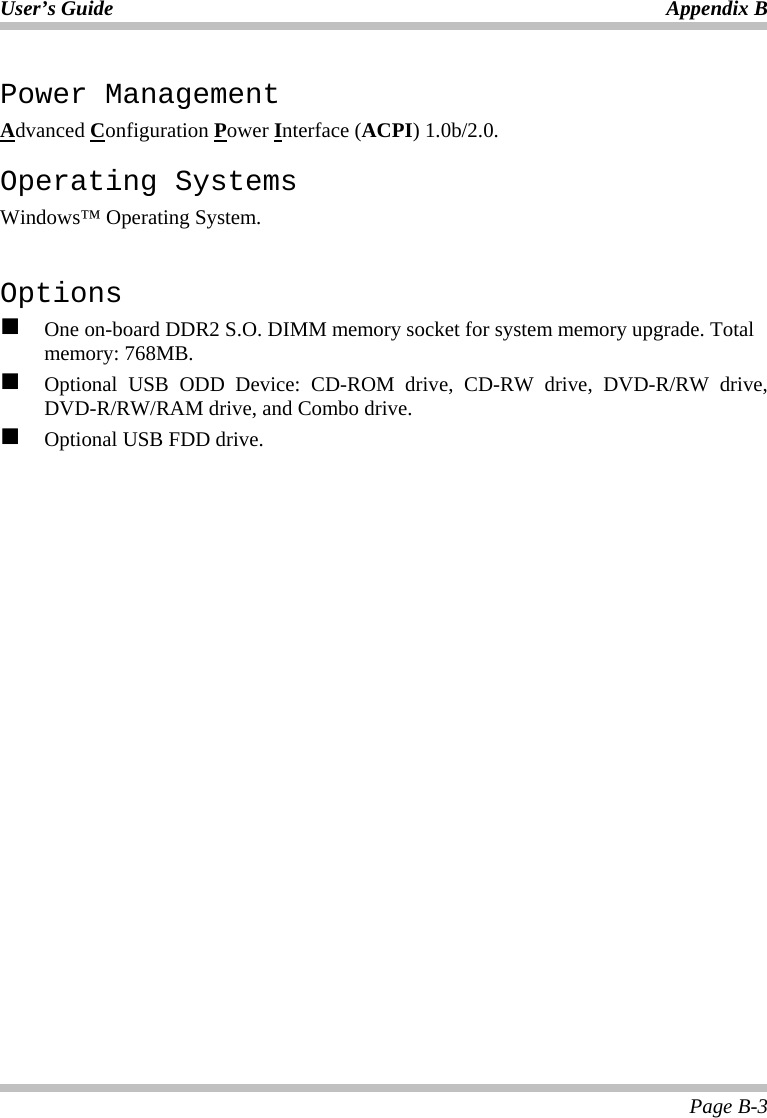 User’s Guide Appendix B Page B-3 Power Management Advanced Configuration Power Interface (ACPI) 1.0b/2.0. Operating Systems Windows™ Operating System.  Options   One on-board DDR2 S.O. DIMM memory socket for system memory upgrade. Total memory: 768MB.   Optional USB ODD Device: CD-ROM drive, CD-RW drive, DVD-R/RW drive, DVD-R/RW/RAM drive, and Combo drive.   Optional USB FDD drive.  