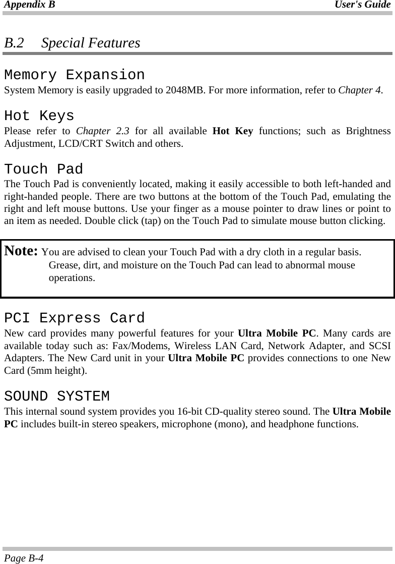 Appendix B  User&apos;s Guide Page B-4 B.2   Special Features Memory Expansion System Memory is easily upgraded to 2048MB. For more information, refer to Chapter 4. Hot Keys Please refer to Chapter 2.3 for all available Hot Key functions; such as Brightness Adjustment, LCD/CRT Switch and others. Touch Pad The Touch Pad is conveniently located, making it easily accessible to both left-handed and right-handed people. There are two buttons at the bottom of the Touch Pad, emulating the right and left mouse buttons. Use your finger as a mouse pointer to draw lines or point to an item as needed. Double click (tap) on the Touch Pad to simulate mouse button clicking.   Note:  You are advised to clean your Touch Pad with a dry cloth in a regular basis.   Grease, dirt, and moisture on the Touch Pad can lead to abnormal mouse  operations.   PCI Express Card New card provides many powerful features for your Ultra Mobile PC. Many cards are available today such as: Fax/Modems, Wireless LAN Card, Network Adapter, and SCSI Adapters. The New Card unit in your Ultra Mobile PC provides connections to one New Card (5mm height).  SOUND SYSTEM This internal sound system provides you 16-bit CD-quality stereo sound. The Ultra Mobile PC includes built-in stereo speakers, microphone (mono), and headphone functions.     