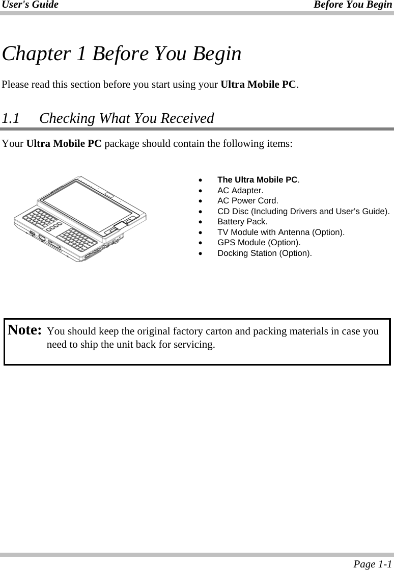 User&apos;s Guide Before You Begin  Page 1-1 Chapter 1 Before You Begin  Please read this section before you start using your Ultra Mobile PC.  1.1   Checking What You Received Your Ultra Mobile PC package should contain the following items:      •  The Ultra Mobile PC. •  AC Adapter. •  AC Power Cord. •  CD Disc (Including Drivers and User’s Guide). •  Battery Pack. •  TV Module with Antenna (Option). •  GPS Module (Option). •  Docking Station (Option).      Note: You should keep the original factory carton and packing materials in case you need to ship the unit back for servicing.  