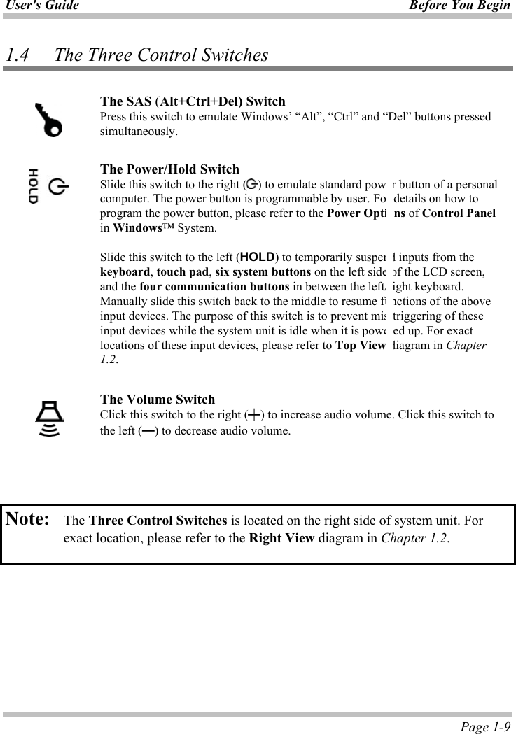 User&apos;s Guide Before You Begin  Page 1-9 1.4 The Three Control Switches ʳThe SAS (Alt+Ctrl+Del) Switch Press this switch to emulate Windows’ “Alt”, “Ctrl” and “Del” buttons pressed simultaneously. ʳThe Power/Hold SwitchSlide this switch to the right ( ) to emulate standard power button of a personal computer. The power button is programmable by user. For details on how to program the power button, please refer to the Power Options of Control Panelin Windows™ System. Slide this switch to the left (HOLD) to temporarily suspend inputs from the keyboard,touch pad,six system buttons on the left side of the LCD screen, and the four communication buttons in between the left/right keyboard. Manually slide this switch back to the middle to resume functions of the above input devices. The purpose of this switch is to prevent mis-triggering of these input devices while the system unit is idle when it is powered up. For exact locations of these input devices, please refer to Top View diagram in Chapter1.2.ʳThe Volume SwitchClick this switch to the right (壊) to increase audio volume. Click this switch to the left (壇) to decrease audio volume.Note: The Three Control Switches is located on the right side of system unit. For exact location, please refer to the Right View diagram in Chapter 1.2.