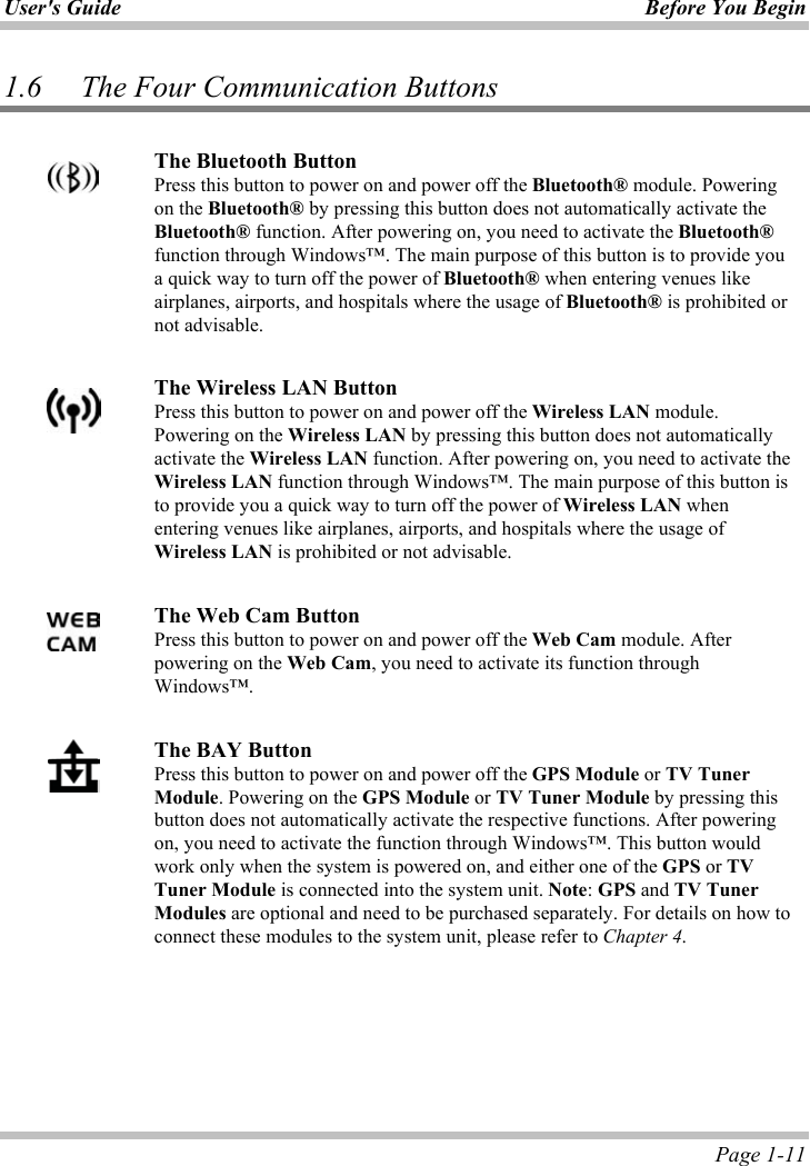 User&apos;s Guide Before You Begin  Page 1-11 1.6 The Four Communication Buttons ʳThe Bluetooth ButtonPress this button to power on and power off the Bluetooth® module. Powering on the Bluetooth® by pressing this button does not automatically activate the Bluetooth® function. After powering on, you need to activate the Bluetooth®function through Windows™. The main purpose of this button is to provide you a quick way to turn off the power of Bluetooth® when entering venues like airplanes, airports, and hospitals where the usage of Bluetooth® is prohibited or not advisable.ʳThe Wireless LAN ButtonPress this button to power on and power off the Wireless LAN module. Powering on the Wireless LAN by pressing this button does not automatically activate the Wireless LAN function. After powering on, you need to activate the Wireless LAN function through Windows™. The main purpose of this button is to provide you a quick way to turn off the power of Wireless LAN when entering venues like airplanes, airports, and hospitals where the usage of Wireless LAN is prohibited or not advisable. ʳThe Web Cam ButtonPress this button to power on and power off the Web Cam module. After powering on the Web Cam, you need to activate its function through Windows™.ʳThe BAY Button Press this button to power on and power off the GPS Module or TV Tuner Module. Powering on the GPS Module or TV Tuner Module by pressing this button does not automatically activate the respective functions. After powering on, you need to activate the function through Windows™. This button would work only when the system is powered on, and either one of the GPS or TVTuner Module is connected into the system unit. Note:GPS and TV Tuner Modules are optional and need to be purchased separately. For details on how to connect these modules to the system unit, please refer to Chapter 4.