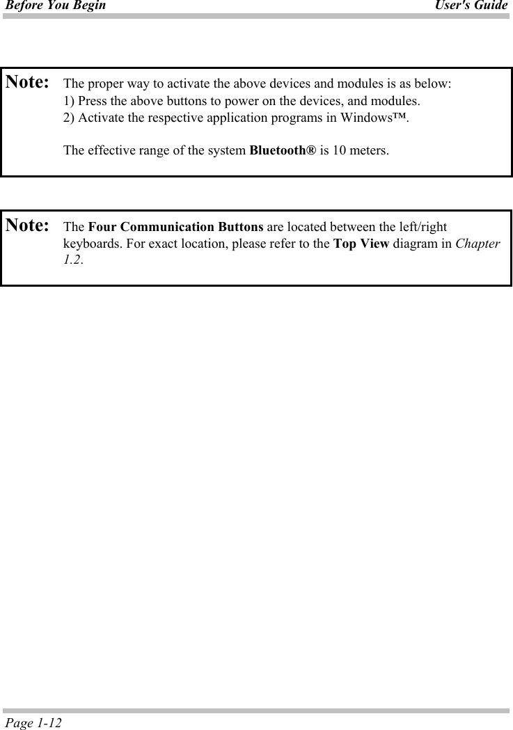 Before You Begin User&apos;s GuidePage 1-12 Note: The proper way to activate the above devices and modules is as below:   1) Press the above buttons to power on the devices, and modules.    2) Activate the respective application programs in Windows™. The effective range of the system Bluetooth® is 10 meters. Note: The Four Communication Buttons are located between the left/right keyboards. For exact location, please refer to the Top View diagram in Chapter 1.2.