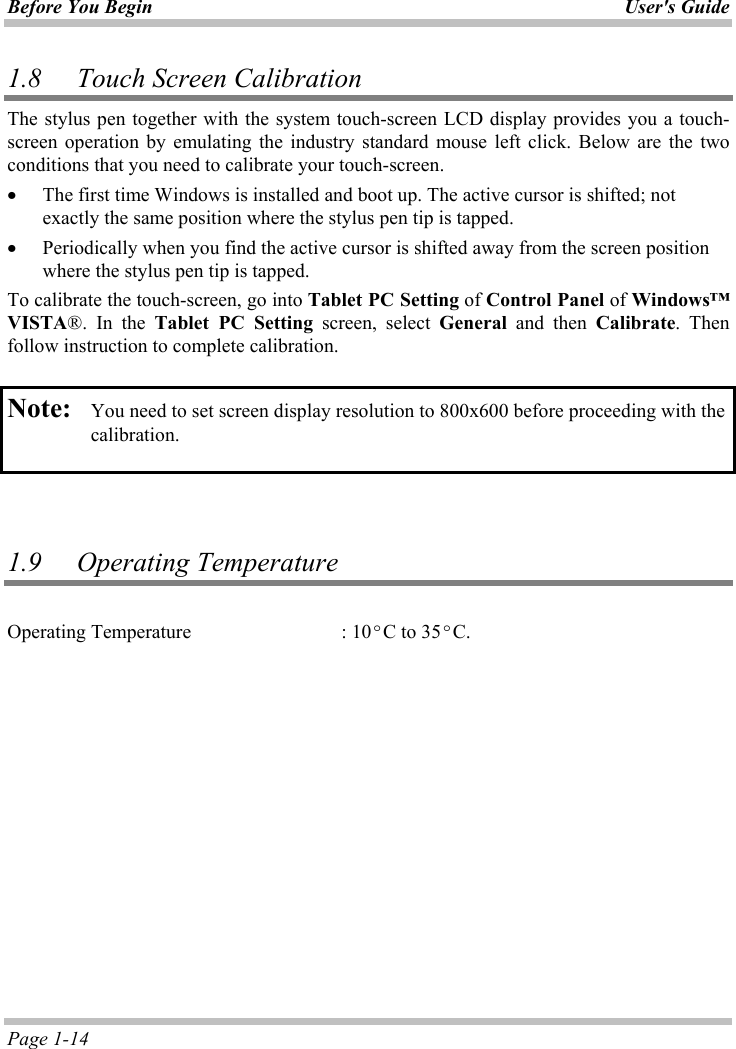 Before You Begin User&apos;s GuidePage 1-14 1.8 Touch Screen Calibration The stylus pen together with the system touch-screen LCD display provides you a touch-screen operation by emulating the industry standard mouse left click. Below are the two conditions that you need to calibrate your touch-screen. x The first time Windows is installed and boot up. The active cursor is shifted; not exactly the same position where the stylus pen tip is tapped. x Periodically when you find the active cursor is shifted away from the screen position where the stylus pen tip is tapped. To calibrate the touch-screen, go into Tablet PC Setting of Control Panel of Windows™VISTA®. In the Tablet PC Setting screen, select General and then Calibrate. Then follow instruction to complete calibration. Note: You need to set screen display resolution to 800x600 before proceeding with the calibration.  1.9 Operating Temperature Operating Temperature    : 10ºC to 35ºC.