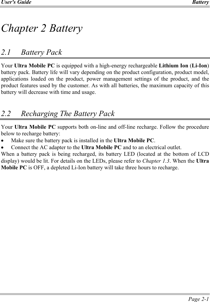 User&apos;s Guide Battery Page 2-1 Chapter 2 Battery2.1 Battery PackYour Ultra Mobile PC is equipped with a high-energy rechargeable Lithium Ion (Li-Ion)battery pack. Battery life will vary depending on the product configuration, product model, applications loaded on the product, power management settings of the product, and the product features used by the customer. As with all batteries, the maximum capacity of this battery will decrease with time and usage. 2.2 Recharging The Battery Pack Your Ultra Mobile PC supports both on-line and off-line recharge. Follow the procedure below to recharge battery: x Make sure the battery pack is installed in the Ultra Mobile PC.x Connect the AC adapter to the Ultra Mobile PC and to an electrical outlet. When a battery pack is being recharged, its battery LED (located at the bottom of LCD display) would be lit. For details on the LEDs, please refer to Chapter 1.3. When the UltraMobile PC is OFF, a depleted Li-Ion battery will take three hours to recharge.