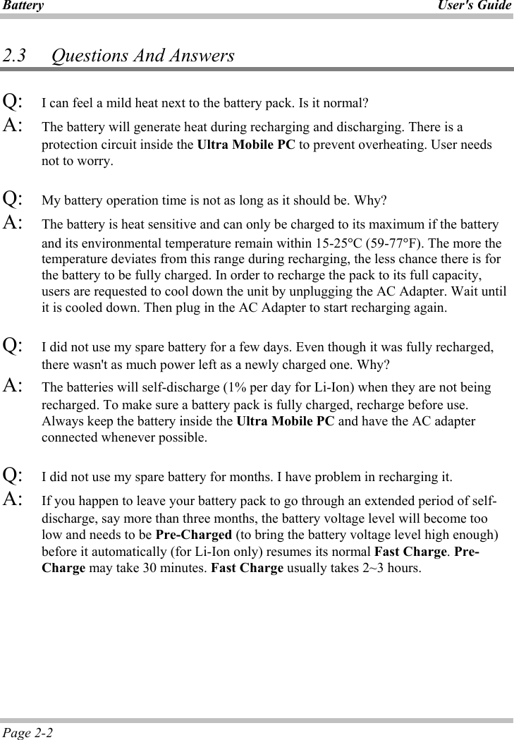 Battery User&apos;s GuidePage 2-2 2.3 Questions And Answers Q: I can feel a mild heat next to the battery pack. Is it normal? A: The battery will generate heat during recharging and discharging. There is a protection circuit inside the Ultra Mobile PC to prevent overheating. User needs not to worry. Q: My battery operation time is not as long as it should be. Why? A: The battery is heat sensitive and can only be charged to its maximum if the battery and its environmental temperature remain within 15-25qC (59-77qF). The more the temperature deviates from this range during recharging, the less chance there is for the battery to be fully charged. In order to recharge the pack to its full capacity, users are requested to cool down the unit by unplugging the AC Adapter. Wait until it is cooled down. Then plug in the AC Adapter to start recharging again.Q: I did not use my spare battery for a few days. Even though it was fully recharged, there wasn&apos;t as much power left as a newly charged one. Why? A: The batteries will self-discharge (1% per day for Li-Ion) when they are not being recharged. To make sure a battery pack is fully charged, recharge before use. Always keep the battery inside the Ultra Mobile PC and have the AC adapter connected whenever possible.Q: I did not use my spare battery for months. I have problem in recharging it. A: If you happen to leave your battery pack to go through an extended period of self-discharge, say more than three months, the battery voltage level will become too low and needs to be Pre-Charged (to bring the battery voltage level high enough) before it automatically (for Li-Ion only) resumes its normal Fast Charge.Pre-Charge may take 30 minutes. Fast Charge usually takes 2~3 hours.  