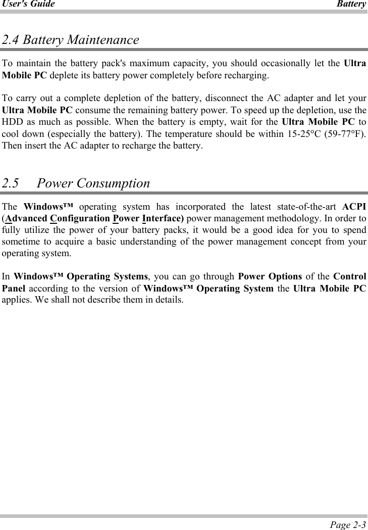 User&apos;s Guide Battery Page 2-3 2.4 Battery Maintenance To maintain the battery pack&apos;s maximum capacity, you should occasionally let the UltraMobile PC deplete its battery power completely before recharging. To carry out a complete depletion of the battery, disconnect the AC adapter and let your Ultra Mobile PC consume the remaining battery power. To speed up the depletion, use the HDD as much as possible. When the battery is empty, wait for the Ultra Mobile PC to cool down (especially the battery). The temperature should be within 15-25qC (59-77qF).Then insert the AC adapter to recharge the battery. 2.5 Power ConsumptionThe Windows™ operating system has incorporated the latest state-of-the-art ACPI(Advanced Configuration Power Interface) power management methodology. In order to fully utilize the power of your battery packs, it would be a good idea for you to spend sometime to acquire a basic understanding of the power management concept from your operating system. In Windows™ Operating Systems, you can go through Power Options of the ControlPanel according to the version of Windows™ Operating System the Ultra Mobile PCapplies. We shall not describe them in details. 